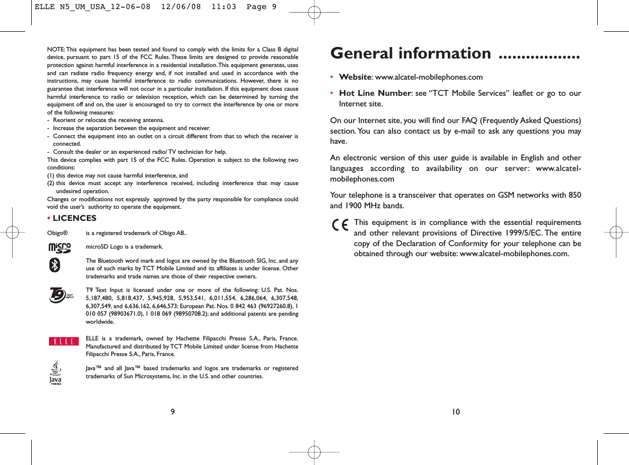 General information ..................•Website: www.alcatel-mobilephones.com•Hot Line Number: see “TCT Mobile Services” leaflet or go to ourInternet site.On our Internet site, you will find our FAQ (Frequently Asked Questions)section. You can also contact us by e-mail to ask any questions you mayhave.An electronic version of this user guide is available in English and otherlanguages according to availability on our server: www.alcatel-mobilephones.comYour telephone is a transceiver that operates on GSM networks with 850and 1900 MHz bands.This equipment is in compliance with the essential requirementsand other relevant provisions of Directive 1999/5/EC. The entirecopy of the Declaration of Conformity for your telephone can beobtained through our website: www.alcatel-mobilephones.com.10NOTE: This equipment has been tested and found to comply with the limits for a Class B digitaldevice, pursuant to part 15 of the FCC Rules. These limits are designed to provide reasonableprotection against harmful interference in a residential installation.This equipment generates, usesand can radiate radio frequency energy and, if not installed and used in accordance with theinstructions, may cause harmful interference to radio communications. However, there is noguarantee that interference will not occur in a particular installation. If this equipment does causeharmful interference to radio or television reception, which can be determined by turning theequipment off and on, the user is encouraged to try to correct the interference by one or moreof the following measures:- Reorient or relocate the receiving antenna.- Increase the separation between the equipment and receiver.- Connect the equipment into an outlet on a circuit different from that to which the receiver isconnected.- Consult the dealer or an experienced radio/ TV technician for help.This device complies with part 15 of the FCC Rules. Operation is subject to the following twoconditions:(1) this device may not cause harmful interference, and (2) this device must accept any interference received, including interference that may causeundesired operation.Changes or modifications not expressly  approved by the party responsible for compliance couldvoid the user’s  authority to operate the equipment.•LICENCES Obigo®  is a registered trademark of Obigo AB..microSD Logo is a trademark.The Bluetooth word mark and logos are owned by the Bluetooth SIG, Inc. and anyuse of such marks by TCT Mobile Limited and its affiliates is under license. Othertrademarks and trade names are those of their respective owners.T9 Text Input is licensed under one or more of the following: U.S. Pat. Nos.5,187,480, 5,818,437, 5,945,928, 5,953,541, 6,011,554, 6,286,064, 6,307,548,6,307,549, and 6,636,162, 6,646,573; European Pat. Nos. 0 842 463 (96927260.8), 1010 057 (98903671.0), 1 018 069 (98950708.2); and additional patents are pendingworldwide.ELLE is a trademark, owned by Hachette Filipacchi Presse S.A., Paris, France.Manufactured and distributed by TCT Mobile Limited under license from HachetteFilipacchi Presse S.A., Paris, France.Java™ and all Java™ based trademarks and logos are trademarks or registeredtrademarks of Sun Microsystems, Inc. in the U.S. and other countries.®9ELLE N5_UM_USA_12-06-08  12/06/08  11:03  Page 9