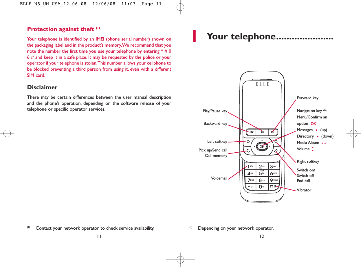 12Protection against theft (1)Your telephone is identified by an IMEI (phone serial number) shown onthe packaging label and in the product’s memory.We recommend that younote the number the first time you use your telephone by entering * # 06 # and keep it in a safe place. It may be requested by the police or youroperator if your telephone is stolen.This number allows your cellphone tobe blocked preventing a third person from using it, even with a differentSIM card.DisclaimerThere may be certain differences between the user manual descriptionand the phone’s operation, depending on the software release of yourtelephone or specific operator services.11(1) Depending on your network operator.(1) Contact your network operator to check service availability.1Your telephone......................VoicemailSwitch on/Switch offEnd callLeft softkeyRight softkeyPick up/Send callCall memoryNavigation key (1):Menu/Confirm anoption Messages (up)Directory (down)Media Album Volume VibratorBackward key Forward keyPlay/Pause keyELLE N5_UM_USA_12-06-08  12/06/08  11:03  Page 11