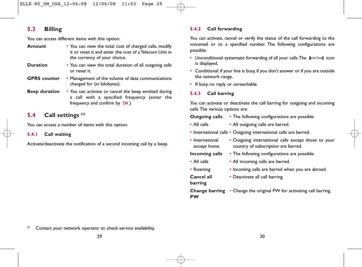 5.4.2 Call forwardingYou can activate, cancel or verify the status of the call forwarding to thevoicemail or to a specified number. The following configurations arepossible:•Unconditional: systematic forwarding of all your calls.The  iconis displayed.•Conditional: if your line is busy, if you don’t answer or if you are outsidethe network range.•If busy, no reply or unreachable.5.4.3 Call barringYou can activate or deactivate the call barring for outgoing and incomingcalls.The various options are:Outgoing calls •The following configurations are possible:•All calls •All outgoing calls are barred.•International calls •Outgoing international calls are barred.•International  •Outgoing international calls except those to your except home country of subscription are barred.Incoming calls •The following configurations are possible:•All calls •All incoming calls are barred.•Roaming •Incoming calls are barred when you are abroad.Cancel all •Deactivate all call barring.barringChange barring •Change the original PW for activating call barring.PW305.3 Billing You can access different items with this option:Amount •You can view the total cost of charged calls, modifyit or reset it and enter the cost of a Telecom Unit inthe currency of your choice.Duration •You can view the total duration of all outgoing callsor reset it.GPRS counter •Management of the volume of data communicationscharged for (in kilobytes).Beep duration •You can activate or cancel the beep emitted duringa call with a specified frequency (enter thefrequency and confirm by  ).5.4 Call settings (1)You can access a number of items with this option:5.4.1 Call waitingActivate/deactivate the notification of a second incoming call by a beep.29(1) Contact your network operator to check service availability.ELLE N5_UM_USA_12-06-08  12/06/08  11:03  Page 29