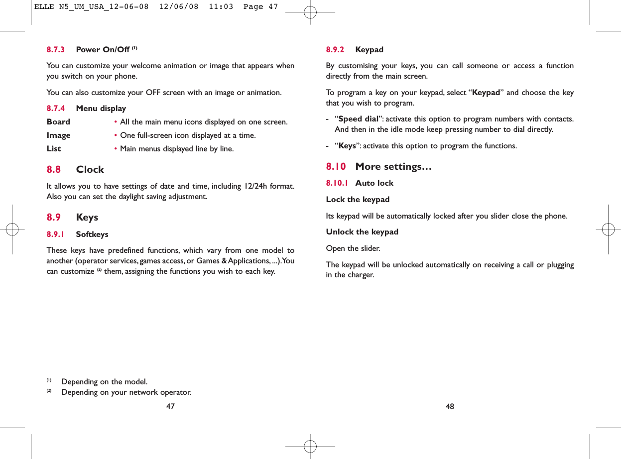 8.9.2 KeypadBy customising your keys, you can call someone or access a functiondirectly from the main screen.To program a key on your keypad, select “Keypad” and choose the keythat you wish to program.-“Speed dial”: activate this option to program numbers with contacts.And then in the idle mode keep pressing number to dial directly.-“Keys”: activate this option to program the functions.8.10 More settings…8.10.1 Auto lockLock the keypadIts keypad will be automatically locked after you slider close the phone.Unlock the keypadOpen the slider.The keypad will be unlocked automatically on receiving a call or pluggingin the charger.488.7.3 Power On/Off (1)You can customize your welcome animation or image that appears whenyou switch on your phone.You can also customize your OFF screen with an image or animation.8.7.4 Menu displayBoard •All the main menu icons displayed on one screen.Image •One full-screen icon displayed at a time.List •Main menus displayed line by line.8.8 ClockIt allows you to have settings of date and time, including 12/24h format.Also you can set the daylight saving adjustment.8.9 Keys8.9.1 SoftkeysThese keys have predefined functions, which vary from one model toanother (operator services, games access, or Games &amp; Applications, ...).Youcan customize (2) them, assigning the functions you wish to each key.47(1) Depending on the model.(2) Depending on your network operator.ELLE N5_UM_USA_12-06-08  12/06/08  11:03  Page 47