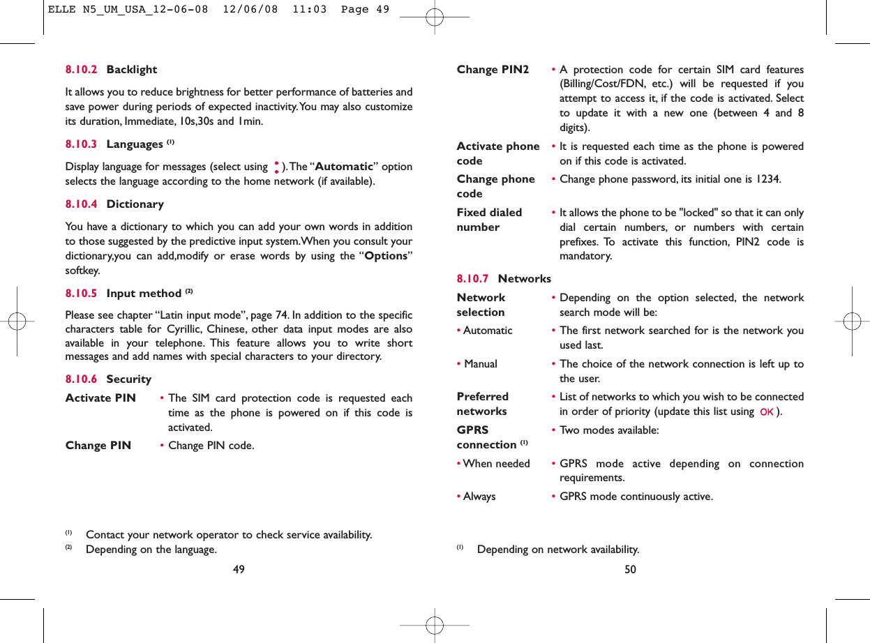Change PIN2 •A protection code for certain SIM card features(Billing/Cost/FDN, etc.) will be requested if youattempt to access it, if the code is activated. Selectto update it with a new one (between 4 and 8digits).Activate phone  •It is requested each time as the phone is powered code on if this code is activated.Change phone •Change phone password, its initial one is 1234.codeFixed dialed  •It allows the phone to be &quot;locked&quot; so that it can only number dial certain numbers, or numbers with certainprefixes. To activate this function, PIN2 code ismandatory.8.10.7 NetworksNetwork  •Depending on the option selected, the network selection search mode will be:•Automatic •The first network searched for is the network youused last.•Manual •The choice of the network connection is left up tothe user.Preferred  •List of networks to which you wish to be connected networks in order of priority (update this list using  ).GPRS  •Two modes available:connection (1)•When needed •GPRS mode active depending on connectionrequirements.•Always •GPRS mode continuously active.50(1) Depending on network availability.8.10.2 BacklightIt allows you to reduce brightness for better performance of batteries andsave power during periods of expected inactivity.You may also customizeits duration, Immediate, 10s,30s and 1min.8.10.3 Languages (1)Display language for messages (select using  ).The “Automatic” optionselects the language according to the home network (if available).8.10.4 DictionaryYou have a dictionary to which you can add your own words in additionto those suggested by the predictive input system.When you consult yourdictionary,you can add,modify or erase words by using the “Options”softkey.8.10.5 Input method (2)Please see chapter “Latin input mode”, page 74. In addition to the specificcharacters table for Cyrillic, Chinese, other data input modes are alsoavailable in your telephone. This feature allows you to write shortmessages and add names with special characters to your directory.8.10.6 SecurityActivate PIN •The SIM card protection code is requested eachtime as the phone is powered on if this code isactivated.Change PIN •Change PIN code.49(1) Contact your network operator to check service availability.(2) Depending on the language.ELLE N5_UM_USA_12-06-08  12/06/08  11:03  Page 49