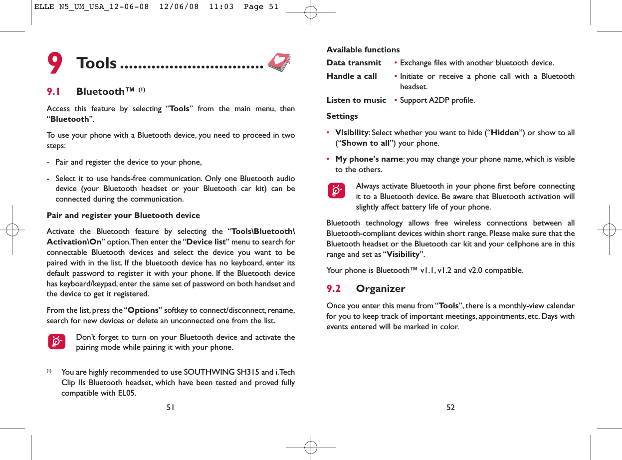 Available functionsData transmit •Exchange files with another bluetooth device.Handle a call •Initiate or receive a phone call with a Bluetoothheadset.Listen to music •Support A2DP profile.Settings •Visibility: Select whether you want to hide (“Hidden”) or show to all(“Shown to all”) your phone.•My phone&apos;s name: you may change your phone name, which is visibleto the others.Always activate Bluetooth in your phone first before connectingit to a Bluetooth device. Be aware that Bluetooth activation willslightly affect battery life of your phone.Bluetooth technology allows free wireless connections between allBluetooth-compliant devices within short range. Please make sure that theBluetooth headset or the Bluetooth car kit and your cellphone are in thisrange and set as “Visibility”.Your phone is Bluetooth™ v1.1, v1.2 and v2.0 compatible.9.2 OrganizerOnce you enter this menu from “Tools”, there is a monthly-view calendarfor you to keep track of important meetings, appointments, etc. Days withevents entered will be marked in color.52519Tools ................................9.1 Bluetooth™ (1)Access this feature by selecting “Tools” from the main menu, then“Bluetooth”.To use your phone with a Bluetooth device, you need to proceed in twosteps:- Pair and register the device to your phone,- Select it to use hands-free communication. Only one Bluetooth audiodevice (your Bluetooth headset or your Bluetooth car kit) can beconnected during the communication.Pair and register your Bluetooth deviceActivate the Bluetooth feature by selecting the “Tools\Bluetooth\Activation\On” option.Then enter the “Device list” menu to search forconnectable Bluetooth devices and select the device you want to bepaired with in the list. If the bluetooth device has no keyboard, enter itsdefault password to register it with your phone. If the Bluetooth devicehas keyboard/keypad, enter the same set of password on both handset andthe device to get it registered.From the list,press the “Options” softkey to connect/disconnect,rename,search for new devices or delete an unconnected one from the list.Don’t forget to turn on your Bluetooth device and activate thepairing mode while pairing it with your phone.(1) You are highly recommended to use SOUTHWING SH315 and i.TechClip IIs Bluetooth headset, which have been tested and proved fullycompatible with EL05.ELLE N5_UM_USA_12-06-08  12/06/08  11:03  Page 51