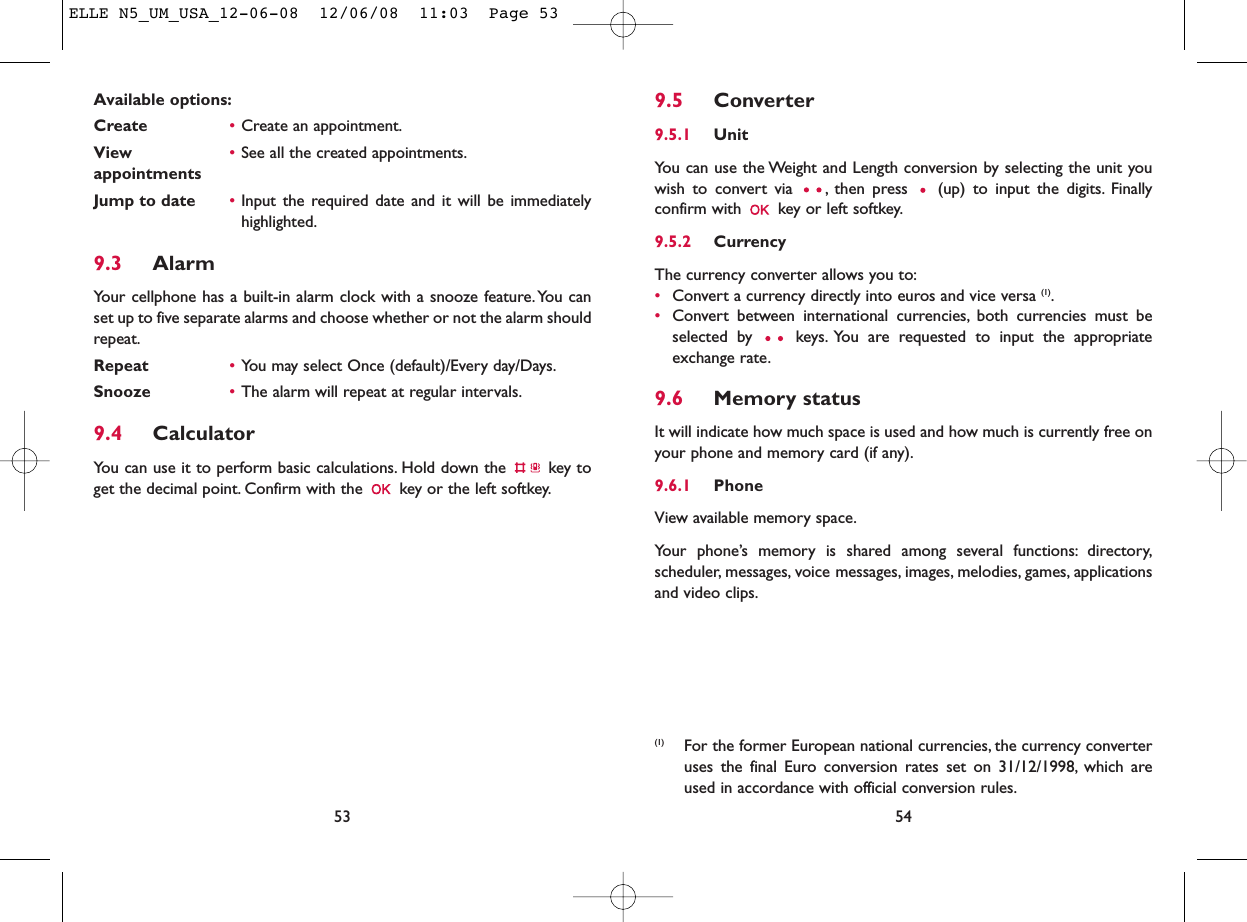 9.5 Converter9.5.1 UnitYou can use the Weight and Length conversion by selecting the unit youwish to convert via  , then press  (up) to input the digits. Finallyconfirm with  key or left softkey.9.5.2 CurrencyThe currency converter allows you to:•Convert a currency directly into euros and vice versa (1).•Convert between international currencies, both currencies must beselected by  keys. You are requested to input the appropriateexchange rate.9.6 Memory statusIt will indicate how much space is used and how much is currently free onyour phone and memory card (if any).9.6.1 Phone View available memory space.Your phone’s memory is shared among several functions: directory,scheduler, messages, voice messages, images, melodies, games, applicationsand video clips.54(1) For the former European national currencies, the currency converteruses the final Euro conversion rates set on 31/12/1998, which areused in accordance with official conversion rules.Available options:Create •Create an appointment.View  •See all the created appointments.appointmentsJump to date •Input the required date and it will be immediatelyhighlighted.9.3 AlarmYour cellphone has a built-in alarm clock with a snooze feature.You canset up to five separate alarms and choose whether or not the alarm shouldrepeat.Repeat •You may select Once (default)/Every day/Days.Snooze •The alarm will repeat at regular intervals.9.4 CalculatorYou can use it to perform basic calculations. Hold down the  key toget the decimal point. Confirm with the  key or the left softkey.53ELLE N5_UM_USA_12-06-08  12/06/08  11:03  Page 53