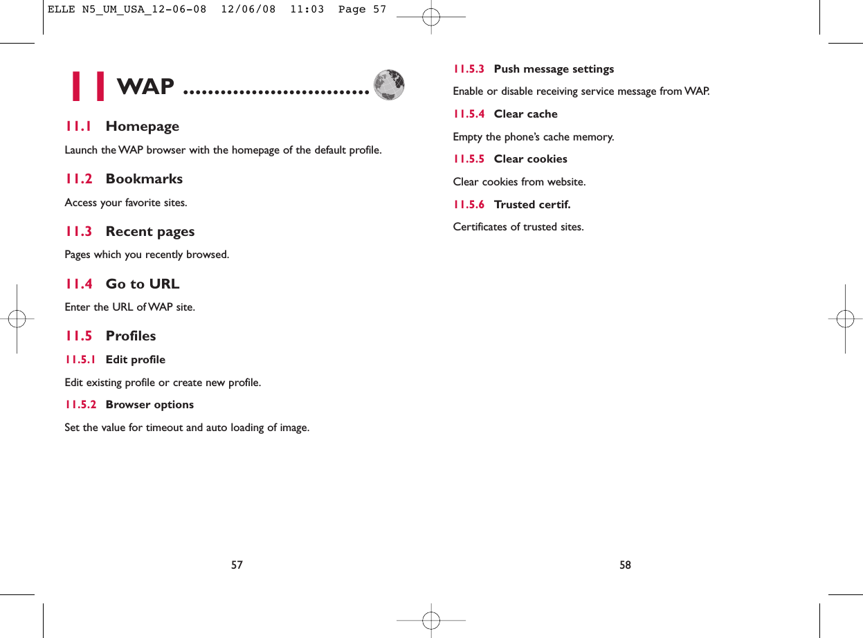 11.5.3 Push message settingsEnable or disable receiving service message from WAP.11.5.4 Clear cacheEmpty the phone’s cache memory.11.5.5 Clear cookiesClear cookies from website.11.5.6 Trusted certif.Certificates of trusted sites.5811WAP ..............................11.1 HomepageLaunch the WAP browser with the homepage of the default profile.11.2 BookmarksAccess your favorite sites.11.3 Recent pagesPages which you recently browsed.11.4 Go to URLEnter the URL of WAP site.11.5 Profiles11.5.1 Edit profileEdit existing profile or create new profile.11.5.2 Browser optionsSet the value for timeout and auto loading of image.57ELLE N5_UM_USA_12-06-08  12/06/08  11:03  Page 57