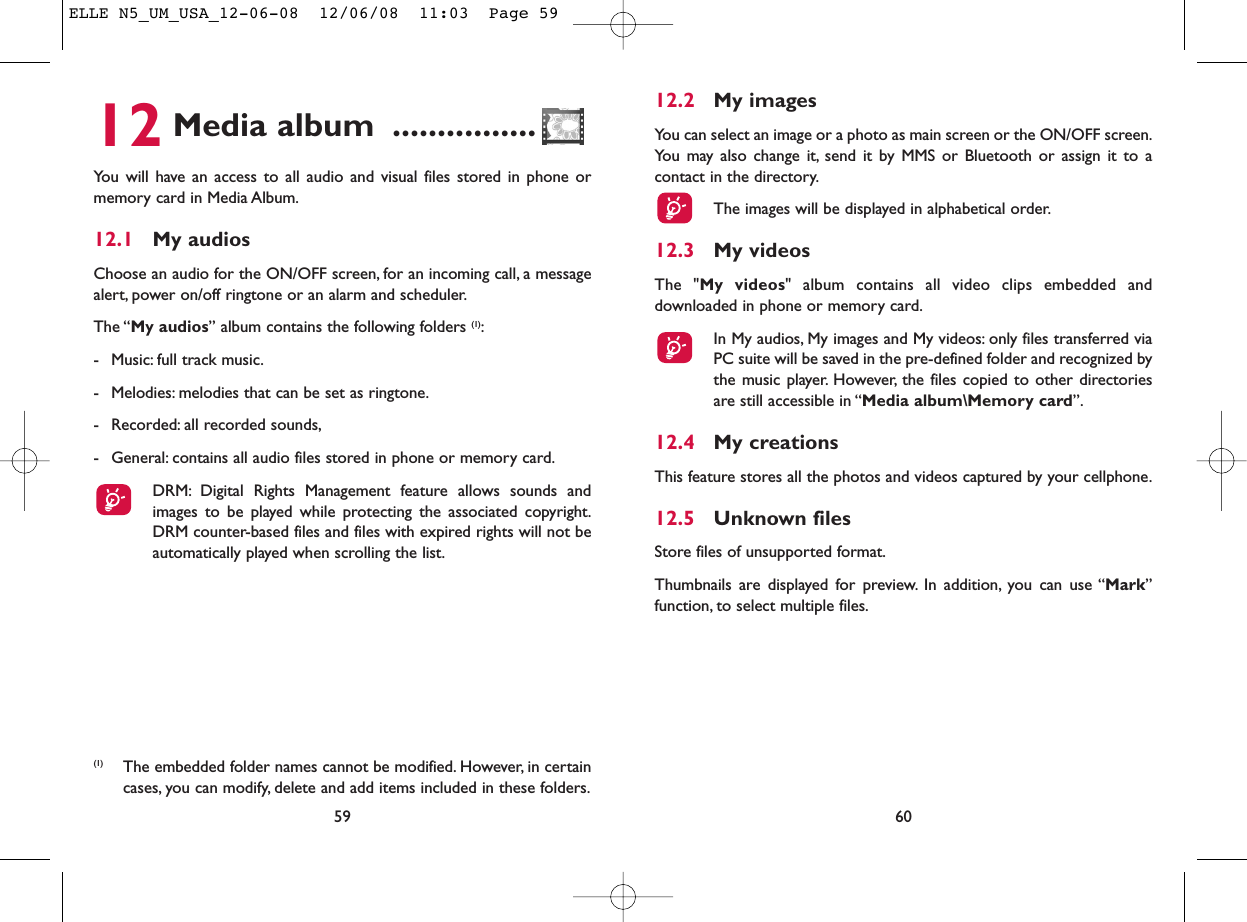 12.2 My imagesYou can select an image or a photo as main screen or the ON/OFF screen.You may also change it, send it by MMS or Bluetooth or assign it to acontact in the directory.The images will be displayed in alphabetical order.12.3 My videosThe &quot;My videos&quot; album contains all video clips embedded anddownloaded in phone or memory card.In My audios, My images and My videos: only files transferred viaPC suite will be saved in the pre-defined folder and recognized bythe music player. However, the files copied to other directoriesare still accessible in “Media album\Memory card”.12.4 My creationsThis feature stores all the photos and videos captured by your cellphone.12.5 Unknown filesStore files of unsupported format.Thumbnails are displayed for preview. In addition, you can use “Mark”function, to select multiple files.6012 Media album ................You will have an access to all audio and visual files stored in phone ormemory card in Media Album.12.1 My audiosChoose an audio for the ON/OFF screen, for an incoming call, a messagealert, power on/off ringtone or an alarm and scheduler.The “My audios” album contains the following folders (1):- Music: full track music.- Melodies: melodies that can be set as ringtone.- Recorded: all recorded sounds,- General: contains all audio files stored in phone or memory card.DRM: Digital Rights Management feature allows sounds andimages to be played while protecting the associated copyright.DRM counter-based files and files with expired rights will not beautomatically played when scrolling the list.59(1) The embedded folder names cannot be modified. However, in certaincases, you can modify, delete and add items included in these folders.ELLE N5_UM_USA_12-06-08  12/06/08  11:03  Page 59