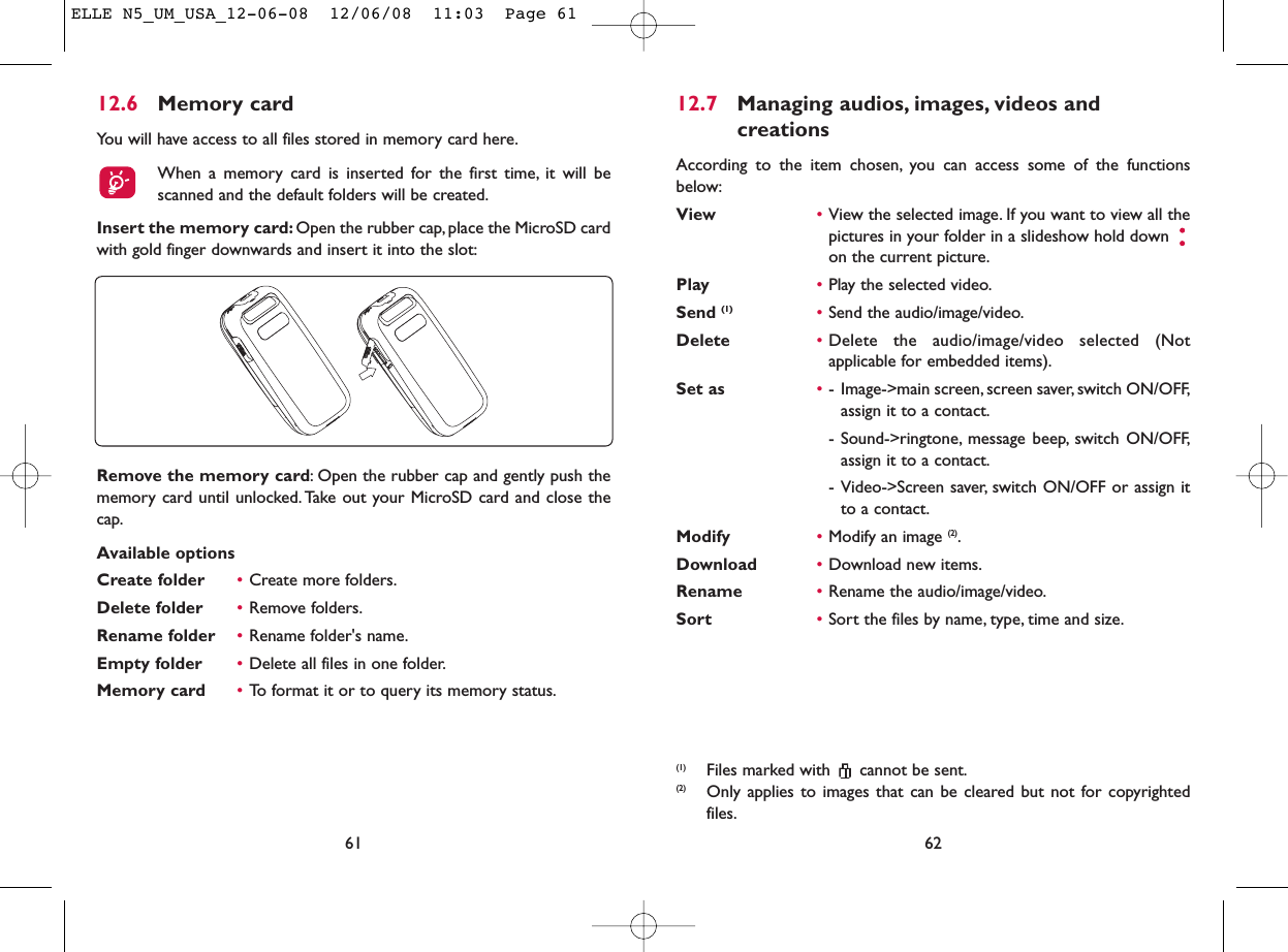 12.7 Managing audios, images, videos and creationsAccording to the item chosen, you can access some of the functionsbelow:View •View the selected image. If you want to view all thepictures in your folder in a slideshow hold down on the current picture.Play •Play the selected video.Send (1) •Send the audio/image/video.Delete •Delete the audio/image/video selected (Notapplicable for embedded items).Set as •- Image-&gt;main screen, screen saver, switch ON/OFF,assign it to a contact.- Sound-&gt;ringtone, message beep, switch ON/OFF,assign it to a contact.- Video-&gt;Screen saver, switch ON/OFF or assign itto a contact.Modify •Modify an image (2).Download •Download new items.Rename •Rename the audio/image/video.Sort  •Sort the files by name, type, time and size.62(1) Files marked with  cannot be sent.(2) Only applies to images that can be cleared but not for copyrightedfiles.12.6 Memory cardYou will have access to all files stored in memory card here.When a memory card is inserted for the first time, it will bescanned and the default folders will be created.Insert the memory card: Open the rubber cap, place the MicroSD cardwith gold finger downwards and insert it into the slot:61Remove the memory card: Open the rubber cap and gently push thememory card until unlocked. Take out your MicroSD card and close thecap.Available optionsCreate folder •Create more folders.Delete folder •Remove folders.Rename folder •Rename folder&apos;s name.Empty folder •Delete all files in one folder.Memory card  •To format it or to query its memory status.ELLE N5_UM_USA_12-06-08  12/06/08  11:03  Page 61
