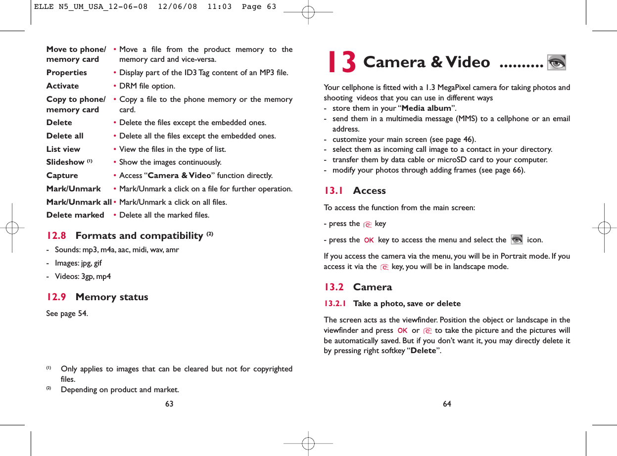 13 Camera &amp; Video ..........Your cellphone is fitted with a 1.3 MegaPixel camera for taking photos andshooting videos that you can use in different ways- store them in your “Media album”.- send them in a multimedia message (MMS) to a cellphone or an emailaddress.- customize your main screen (see page 46).- select them as incoming call image to a contact in your directory.- transfer them by data cable or microSD card to your computer.- modify your photos through adding frames (see page 66).13.1 AccessTo access the function from the main screen:- press the  key- press the  key to access the menu and select the  icon.If you access the camera via the menu, you will be in Portrait mode. If youaccess it via the  key, you will be in landscape mode.13.2 Camera13.2.1 Take a photo, save or deleteThe screen acts as the viewfinder. Position the object or landscape in theviewfinder and press  or  to take the picture and the pictures willbe automatically saved. But if you don’t want it, you may directly delete itby pressing right softkey “Delete”.64Move to phone/ •Move a file from the product memory to the memory card memory card and vice-versa.Properties •Display part of the ID3 Tag content of an MP3 file.Activate •DRM file option.Copy to phone/ •Copy a file to the phone memory or the memory memory card card.Delete •Delete the files except the embedded ones.Delete all •Delete all the files except the embedded ones.List view •View the files in the type of list.Slideshow (1) •Show the images continuously.Capture •Access “Camera &amp; Video” function directly.Mark/Unmark •Mark/Unmark a click on a file for further operation.Mark/Unmark all •Mark/Unmark a click on all files.Delete marked •Delete all the marked files.12.8 Formats and compatibility (2)- Sounds: mp3, m4a, aac, midi, wav, amr- Images: jpg, gif- Videos: 3gp, mp412.9 Memory statusSee page 54.63(1) Only applies to images that can be cleared but not for copyrightedfiles.(2) Depending on product and market.ELLE N5_UM_USA_12-06-08  12/06/08  11:03  Page 63