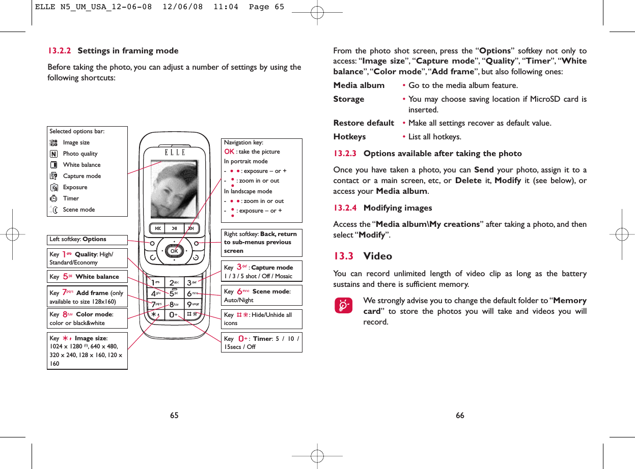 From the photo shot screen, press the “Options” softkey not only toaccess: “Image size”, “Capture mode”, “Quality”, “Timer”, “Whitebalance”,“Color mode”, “Add frame”, but also following ones:Media album •Go to the media album feature.Storage •You may choose saving location if MicroSD card isinserted.Restore default •Make all settings recover as default value.Hotkeys •List all hotkeys.13.2.3 Options available after taking the photoOnce you have taken a photo, you can Send your photo, assign it to acontact or a main screen, etc, or Delete it, Modify it (see below), oraccess your Media album.13.2.4 Modifying imagesAccess the “Media album\My creations” after taking a photo, and thenselect “Modify”.13.3 VideoYou can record unlimited length of video clip as long as the batterysustains and there is sufficient memory.We strongly advise you to change the default folder to “Memorycard” to store the photos you will take and videos you willrecord.6665Navigation key:: take the pictureIn portrait mode- : exposure – or +- : zoom in or outIn landscape mode- : zoom in or out- : exposure – or +Key  Quality: High/Standard/EconomyKey  White balance Key : Capture mode1 / 3 / 5 shot / Off / MosaicKey : Hide/Unhide allicons Left softkey: OptionsKey  Scene mode:Auto/NightRight softkey: Back, returnto sub-menus previousscreenSelected options bar:Image sizePhoto qualityWhite balanceCapture modeExposureTimerScene modeKey  Color mode:color or black&amp;whiteKey  Image size:1024 x 1280 (1), 640 x 480,320 x 240, 128 x 160, 120 x160Key : Timer: 5 / 10 /15secs / OffKey  Add frame (onlyavailable to size 128x160)13.2.2 Settings in framing modeBefore taking the photo, you can adjust a number of settings by using thefollowing shortcuts:ELLE N5_UM_USA_12-06-08  12/06/08  11:04  Page 65