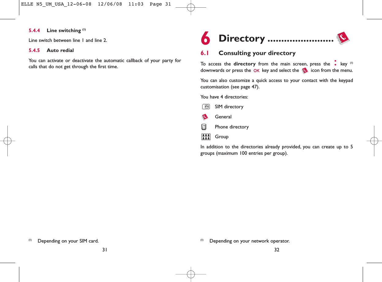 6Directory ........................6.1 Consulting your directoryTo access the directory from the main screen, press the  key (1)downwards or press the  key and select the  icon from the menu.You can also customize a quick access to your contact with the keypadcustomisation (see page 47).You have 4 directories:SIM directoryGeneralPhone directoryGroupIn addition to the directories already provided, you can create up to 5groups (maximum 100 entries per group).32(1) Depending on your network operator.5.4.4 Line switching (1)Line switch between line 1 and line 2.5.4.5 Auto redialYou can activate or deactivate the automatic callback of your party forcalls that do not get through the first time.31(1) Depending on your SIM card.ELLE N5_UM_USA_12-06-08  12/06/08  11:03  Page 31