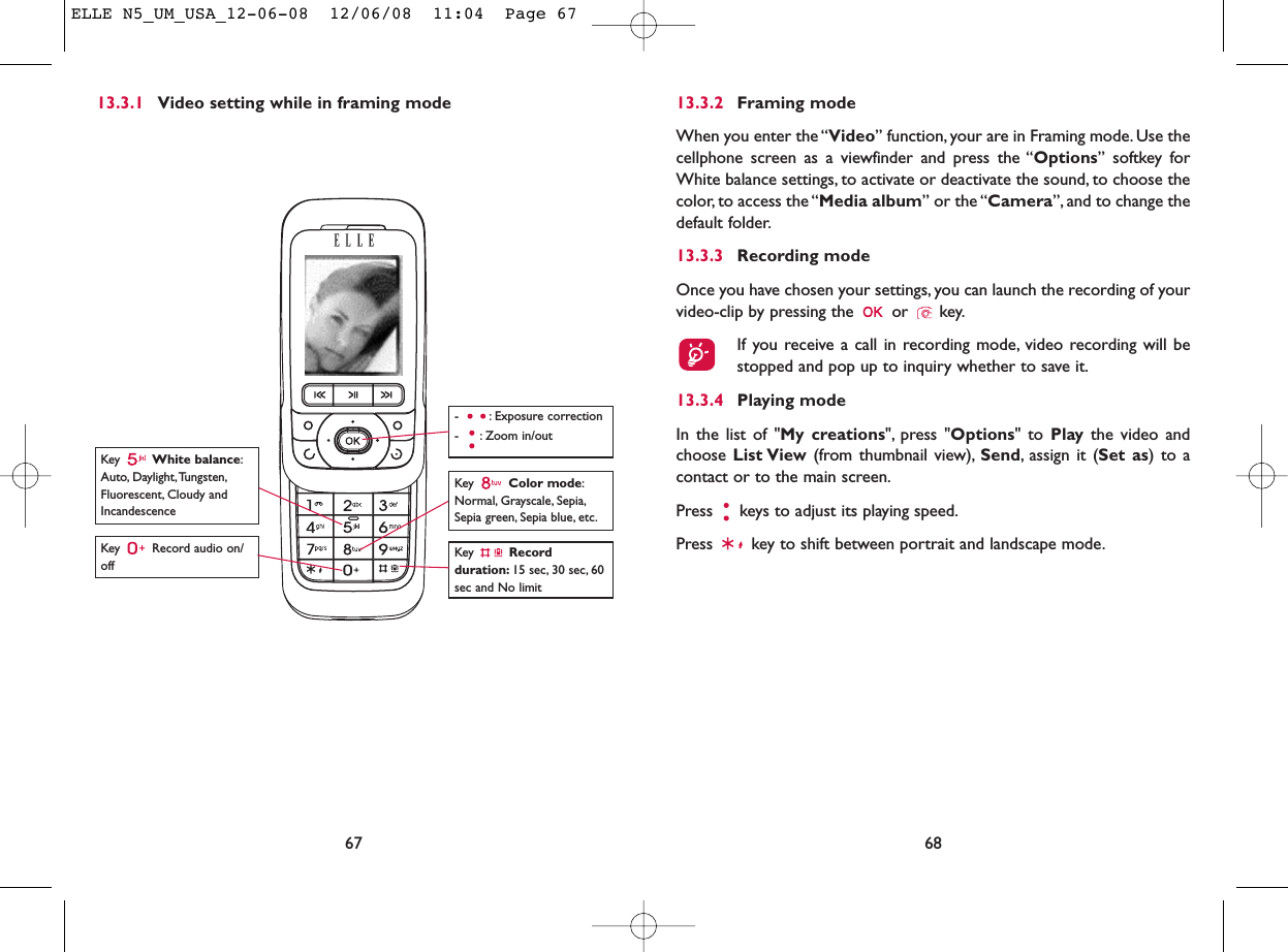 6813.3.2 Framing modeWhen you enter the “Video” function, your are in Framing mode. Use thecellphone screen as a viewfinder and press the “Options” softkey forWhite balance settings, to activate or deactivate the sound, to choose thecolor, to access the “Media album” or the “Camera”, and to change thedefault folder.13.3.3 Recording modeOnce you have chosen your settings, you can launch the recording of yourvideo-clip by pressing the  or  key.If you receive a call in recording mode, video recording will bestopped and pop up to inquiry whether to save it.13.3.4 Playing modeIn the list of &quot;My creations&quot;, press &quot;Options&quot; to Play the video andchoose List View (from thumbnail view), Send, assign it (Set as) to acontact or to the main screen.Press  keys to adjust its playing speed.Press  key to shift between portrait and landscape mode.6713.3.1 Video setting while in framing modeKey  Record audio on/offKey  Color mode:Normal, Grayscale, Sepia,Sepia green, Sepia blue, etc.Key  Recordduration: 15 sec, 30 sec, 60sec and No limit- : Exposure correction- : Zoom in/outKey  White balance:Auto, Daylight,Tungsten,Fluorescent, Cloudy andIncandescenceELLE N5_UM_USA_12-06-08  12/06/08  11:04  Page 67