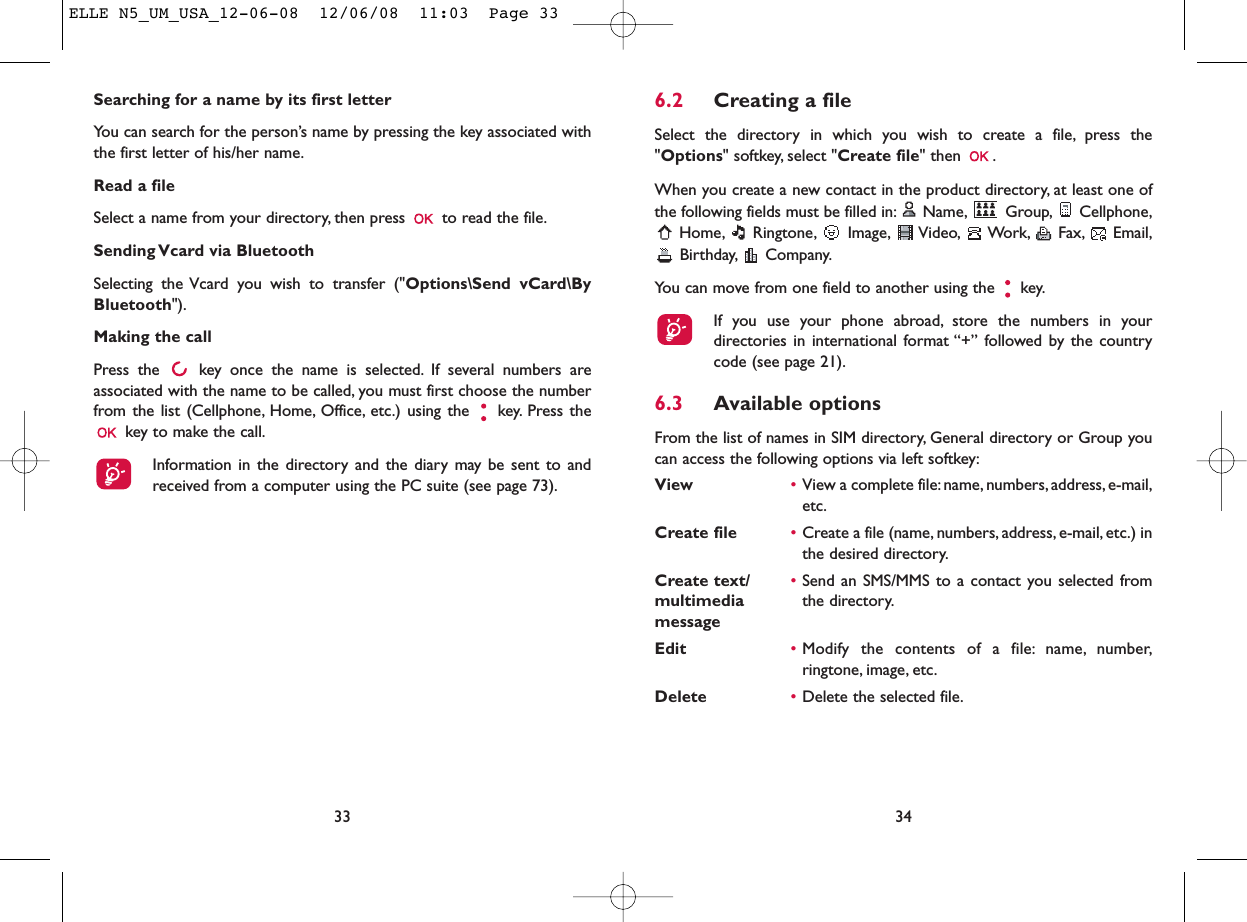 6.2 Creating a fileSelect the directory in which you wish to create a file, press the&quot;Options&quot; softkey, select &quot;Create file&quot; then  .When you create a new contact in the product directory, at least one ofthe following fields must be filled in: Name, Group, Cellphone,Home, Ringtone, Image, Video, Work, Fax, Email,Birthday, Company.You can move from one field to another using the  key.If you use your phone abroad, store the numbers in yourdirectories in international format “+” followed by the countrycode (see page 21).6.3 Available optionsFrom the list of names in SIM directory, General directory or Group youcan access the following options via left softkey:View •View a complete file:name, numbers, address, e-mail,etc.Create file •Create a file (name, numbers, address, e-mail, etc.) inthe desired directory.Create text/ •Send an SMS/MMS to a contact you selected from multimedia  the directory.messageEdit •Modify the contents of a file: name, number,ringtone, image, etc.Delete  •Delete the selected file.34Searching for a name by its first letterYou can search for the person’s name by pressing the key associated withthe first letter of his/her name.Read a fileSelect a name from your directory, then press  to read the file.Sending Vcard via BluetoothSelecting the Vcard you wish to transfer (&quot;Options\Send vCard\ByBluetooth&quot;).Making the callPress the  key once the name is selected. If several numbers areassociated with the name to be called, you must first choose the numberfrom the list (Cellphone, Home, Office, etc.) using the key. Press thekey to make the call.Information in the directory and the diary may be sent to andreceived from a computer using the PC suite (see page 73).33ELLE N5_UM_USA_12-06-08  12/06/08  11:03  Page 33