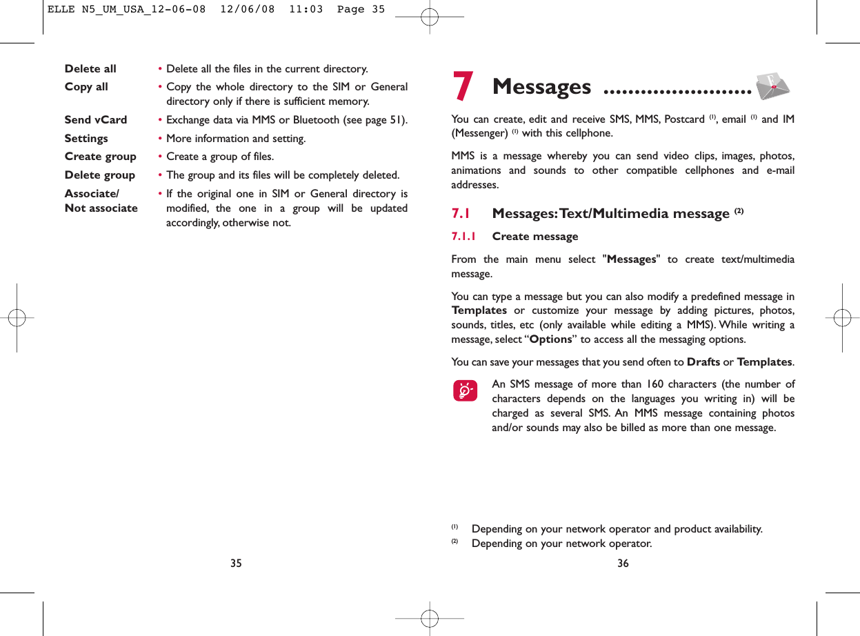 7Messages ........................You can create, edit and receive SMS, MMS, Postcard (1), email  (1) and IM(Messenger) (1) with this cellphone.MMS is a message whereby you can send video clips, images, photos,animations and sounds to other compatible cellphones and e-mailaddresses.7.1 Messages:Text/Multimedia message (2) 7.1.1 Create messageFrom the main menu select &quot;Messages&quot; to create text/multimediamessage.You can type a message but you can also modify a predefined message inTemplates or customize your message by adding pictures, photos,sounds, titles, etc (only available while editing a MMS). While writing amessage, select “Options” to access all the messaging options.You can save your messages that you send often to Drafts or Templates.An SMS message of more than 160 characters (the number ofcharacters depends on the languages you writing in) will becharged as several SMS. An MMS message containing photosand/or sounds may also be billed as more than one message.36(1) Depending on your network operator and product availability.(2) Depending on your network operator.Delete all •Delete all the files in the current directory.Copy all •Copy the whole directory to the SIM or Generaldirectory only if there is sufficient memory.Send vCard •Exchange data via MMS or Bluetooth (see page 51).Settings •More information and setting.Create group •Create a group of files.Delete group •The group and its files will be completely deleted.Associate/ •If the original one in SIM or General directory is Not associate modified, the one in a group will be updatedaccordingly, otherwise not.35ELLE N5_UM_USA_12-06-08  12/06/08  11:03  Page 35