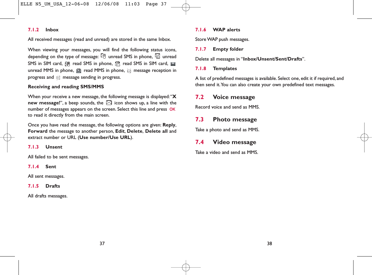 7.1.6 WAP alertsStore WAP push messages.7.1.7 Empty folderDelete all messages in “Inbox/Unsent/Sent/Drafts”.7.1.8 TemplatesA list of predefined messages is available. Select one, edit it if required, andthen send it.You can also create your own predefined text messages.7.2 Voice messageRecord voice and send as MMS.7.3 Photo messageTake a photo and send as MMS.7.4 Video messageTake a video and send as MMS.387.1.2 InboxAll received messages (read and unread) are stored in the same Inbox.When viewing your messages, you will find the following status icons,depending on the type of message: unread SMS in phone, unreadSMS in SIM card, read SMS in phone, read SMS in SIM card,unread MMS in phone, read MMS in phone, message reception inprogress and  message sending in progress.Receiving and reading SMS/MMSWhen your receive a new message, the following message is displayed:“Xnew message!”, a beep sounds, the  icon shows up, a line with thenumber of messages appears on the screen. Select this line and press to read it directly from the main screen.Once you have read the message, the following options are given: Reply,Forward the message to another person, Edit,Delete,Delete all andextract number or URL (Use number/Use URL).7.1.3 UnsentAll failed to be sent messages.7.1.4 SentAll sent messages.7.1.5 DraftsAll drafts messages.37ELLE N5_UM_USA_12-06-08  12/06/08  11:03  Page 37