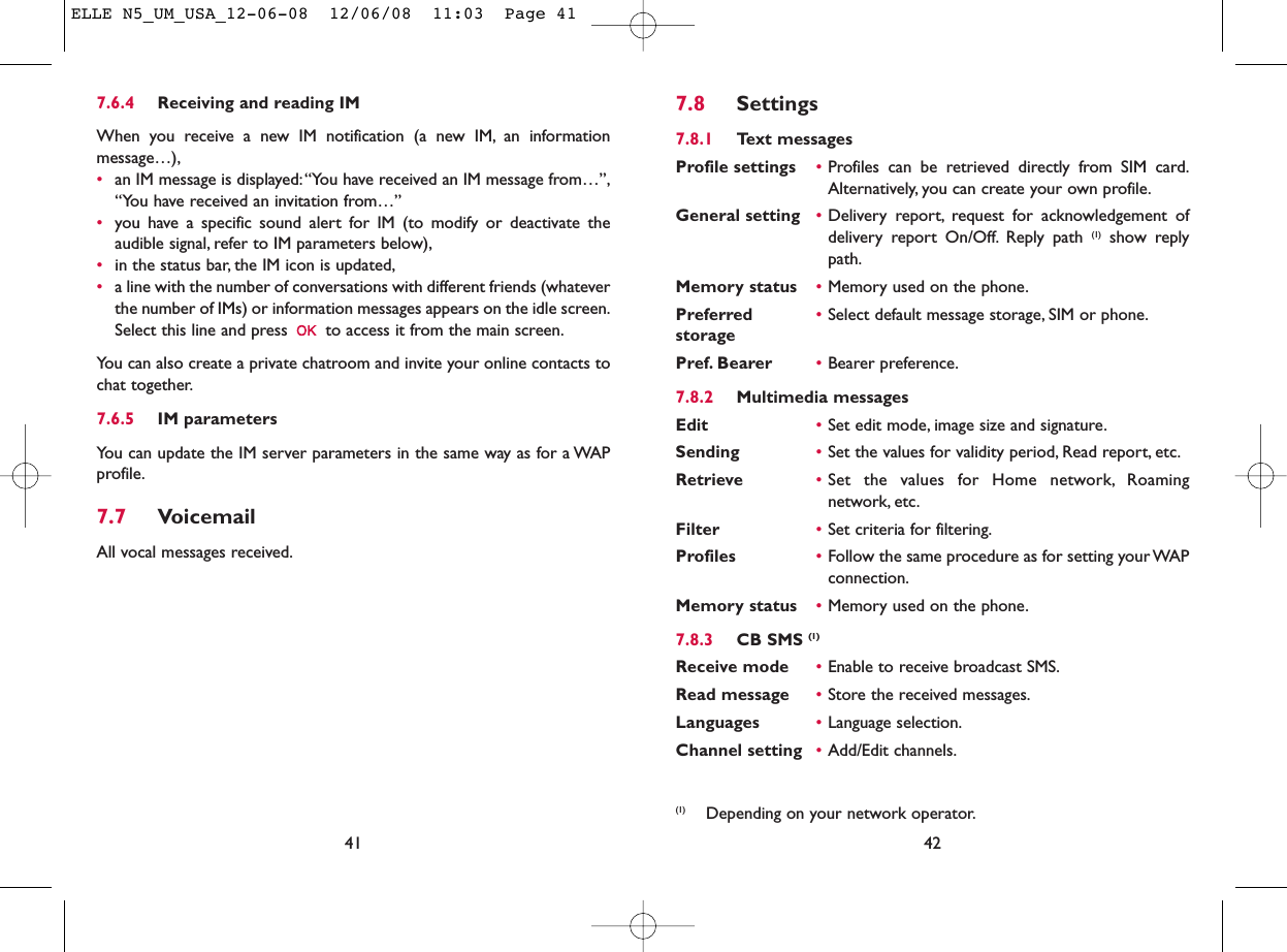 427.8 Settings7.8.1 Text messagesProfile settings •Profiles can be retrieved directly from SIM card.Alternatively, you can create your own profile.General setting •Delivery report, request for acknowledgement ofdelivery report On/Off. Reply path (1) show replypath.Memory status •Memory used on the phone.Preferred •Select default message storage, SIM or phone.storagePref. Bearer •Bearer preference.7.8.2 Multimedia messagesEdit •Set edit mode, image size and signature.Sending •Set the values for validity period, Read report, etc.Retrieve •Set the values for Home network, Roamingnetwork, etc.Filter •Set criteria for filtering.Profiles •Follow the same procedure as for setting your WAPconnection.Memory status •Memory used on the phone.7.8.3 CB SMS (1)Receive mode •Enable to receive broadcast SMS.Read message •Store the received messages.Languages •Language selection.Channel setting •Add/Edit channels.(1) Depending on your network operator.7.6.4 Receiving and reading IMWhen you receive a new IM notification (a new IM, an informationmessage…),•an IM message is displayed:“You have received an IM message from…”,“You have received an invitation from…”•you have a specific sound alert for IM (to modify or deactivate theaudible signal, refer to IM parameters below),•in the status bar, the IM icon is updated,•a line with the number of conversations with different friends (whateverthe number of IMs) or information messages appears on the idle screen.Select this line and press  to access it from the main screen.You can also create a private chatroom and invite your online contacts tochat together.7.6.5 IM parametersYou can update the IM server parameters in the same way as for a WAPprofile.7.7 VoicemailAll vocal messages received.41ELLE N5_UM_USA_12-06-08  12/06/08  11:03  Page 41