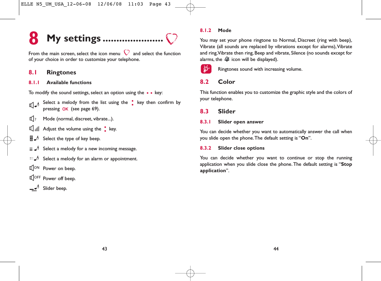 8.1.2 ModeYou may set your phone ringtone to Normal, Discreet (ring with beep),Vibrate (all sounds are replaced by vibrations except for alarms),Vibrateand ring,Vibrate then ring, Beep and vibrate, Silence (no sounds except foralarms, the  icon will be displayed).Ringtones sound with increasing volume.8.2 ColorThis function enables you to customize the graphic style and the colors ofyour telephone.8.3 Slider8.3.1 Slider open answerYou can decide whether you want to automatically answer the call whenyou slide open the phone.The default setting is “On”.8.3.2 Slider close optionsYou can decide whether you want to continue or stop the runningapplication when you slide close the phone. The default setting is “Stopapplication”.448My settings ......................From the main screen, select the icon menu  and select the functionof your choice in order to customize your telephone.8.1 Ringtones8.1.1 Available functionsTo modify the sound settings, select an option using the  key:Select a melody from the list using the  key then confirm bypressing  (see page 69).Mode (normal, discreet, vibrate...).Adjust the volume using the  key.Select the type of key beep.Select a melody for a new incoming message.Select a melody for an alarm or appointment.Power on beep.Power off beep.Slider beep.43ELLE N5_UM_USA_12-06-08  12/06/08  11:03  Page 43