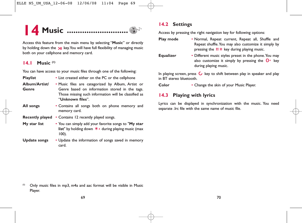 14.2 SettingsAccess by pressing the right navigation key for following options:Play mode •Normal, Repeat current, Repeat all, Shuffle andRepeat shuffle. You may also customize it simply bypressing the  key during playing music.Equalizer •Different music styles preset in the phone.You mayalso customize it simply by pressing the  keyduring playing music.In playing screen, press  key to shift between play in speaker and playin BT stereo bluetooth.Color •Change the skin of your Music Player.14.3 Playing with lyricsLyrics can be displayed in synchronization with the music. You needseparate .Irc file with the same name of music file.7014 Music ............................Access this feature from the main menu by selecting “Music” or directlyby holding down the  key.You will have full flexibility of managing musicboth on your cellphone and memory card.14.1 Music (1)You can have access to your music files through one of the following:Playlist •List created either on the PC or the cellphoneAlbum/Artist/ •Music files are categorized by Album, Artist or Genre Genre based on information stored in the tags.Those missing such information will be classified as“Unknown files”.All songs •Contains all songs both on phone memory andmemory card.Recently played •Contains 12 recently played songs.My star list •You can simply add your favorite songs to &quot;My starlist&quot; by holding down  during playing music (max100).Update songs •Update the information of songs saved in memorycard.69(1) Only music files in mp3, m4a and aac format will be visible in MusicPlayer.ELLE N5_UM_USA_12-06-08  12/06/08  11:04  Page 69