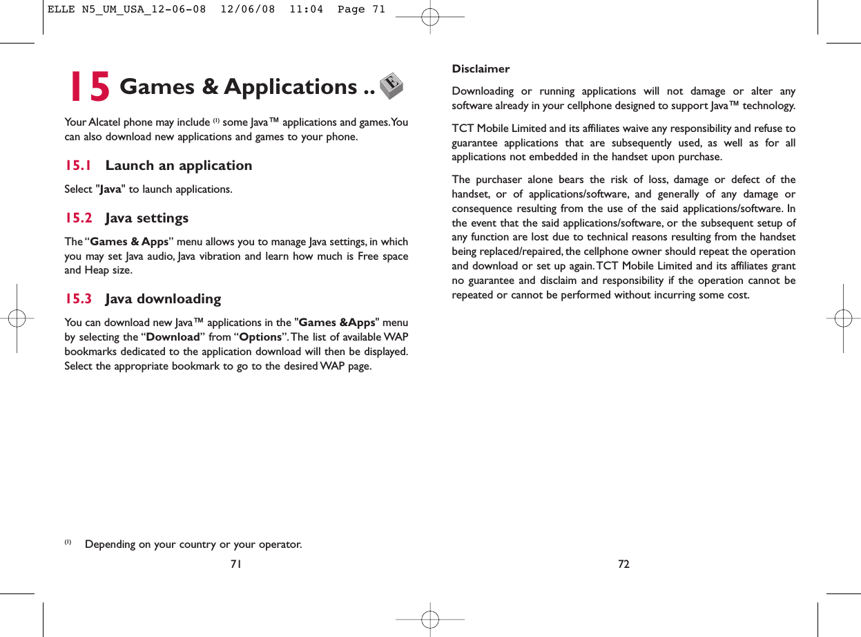 DisclaimerDownloading or running applications will not damage or alter anysoftware already in your cellphone designed to support Java™ technology.TCT Mobile Limited and its affiliates waive any responsibility and refuse toguarantee applications that are subsequently used, as well as for allapplications not embedded in the handset upon purchase.The purchaser alone bears the risk of loss, damage or defect of thehandset, or of applications/software, and generally of any damage orconsequence resulting from the use of the said applications/software. Inthe event that the said applications/software, or the subsequent setup ofany function are lost due to technical reasons resulting from the handsetbeing replaced/repaired, the cellphone owner should repeat the operationand download or set up again.TCT Mobile Limited and its affiliates grantno guarantee and disclaim and responsibility if the operation cannot berepeated or cannot be performed without incurring some cost.7215 Games &amp; Applications ..Your Alcatel phone may include (1) some Java™ applications and games.Youcan also download new applications and games to your phone.15.1 Launch an applicationSelect &quot;Java&quot; to launch applications.15.2 Java settingsThe “Games &amp; Apps” menu allows you to manage Java settings, in whichyou may set Java audio, Java vibration and learn how much is Free spaceand Heap size.15.3 Java downloadingYou can download new Java™ applications in the &quot;Games &amp;Apps&quot; menuby selecting the “Download” from “Options”. The list of available WAPbookmarks dedicated to the application download will then be displayed.Select the appropriate bookmark to go to the desired WAP page.71(1) Depending on your country or your operator.ELLE N5_UM_USA_12-06-08  12/06/08  11:04  Page 71