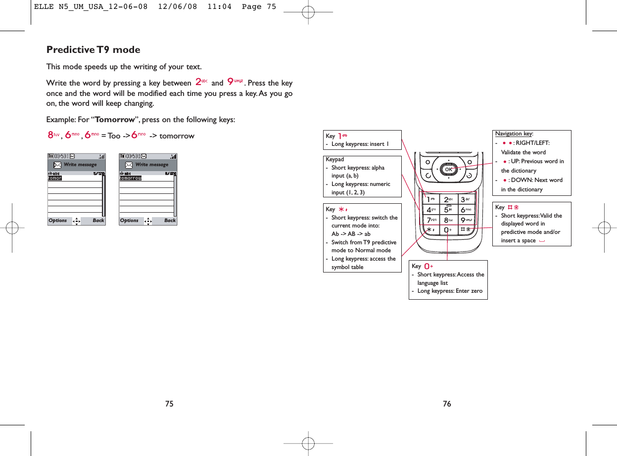 76Key - Long keypress: insert 1Key - Short keypress: Access thelanguage list- Long keypress: Enter zeroKey - Short keypress:Valid thedisplayed word inpredictive mode and/orinsert a space Navigation key:- : RIGHT/LEFT:Validate the word- : UP: Previous word inthe dictionary- : DOWN: Next wordin the dictionaryKeypad- Short keypress: alphainput (a, b) - Long keypress: numericinput (1, 2, 3)Key - Short keypress: switch thecurrent mode into:Ab -&gt; AB -&gt; ab - Switch from T9 predictivemode to Normal mode- Long keypress: access thesymbol tablePredictive T9  modeThis mode speeds up the writing of your text.Write the word by pressing a key between  and  . Press the keyonce and the word will be modified each time you press a key. As you goon, the word will keep changing.Example: For “Tomorrow”, press on the following keys:, , = Too -&gt;  -&gt;  tomorrow75Write messageOptions BackWrite messageOptions BackELLE N5_UM_USA_12-06-08  12/06/08  11:04  Page 75