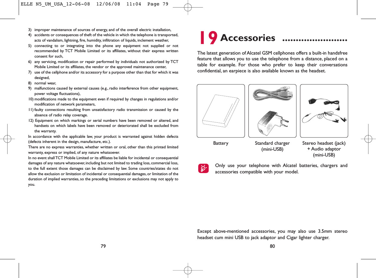 19Accessories ........................The latest generation of Alcatel GSM cellphones offers a built-in handsfreefeature that allows you to use the telephone from a distance, placed on atable for example. For those who prefer to keep their conversationsconfidential, an earpiece is also available known as the headset.80Except above-mentioned accessories, you may also use 3.5mm stereoheadset cum mini USB to jack adaptor and Cigar lighter charger.Only use your telephone with Alcatel batteries, chargers andaccessories compatible with your model.Battery Stereo headset (jack)+ Audio adaptor(mini-USB)Standard charger(mini-USB)3) improper maintenance of sources of energy, and of the overall electric installation,4) accidents or consequences of theft of the vehicle in which the telephone is transported,acts of vandalism, lightning, fire, humidity, infiltration of liquids, inclement weather,5) connecting to or integrating into the phone any equipment not supplied or notrecommended by TCT Mobile Limited or its affiliates, without their express writtenconsent for such,6) any servicing, modification or repair performed by individuals not authorized by TCTMobile Limited or its affiliates, the vendor or the approved maintenance center,7) use of the cellphone and/or its accessory for a purpose other than that for which it wasdesigned,8) normal wear,9) malfunctions caused by external causes (e.g., radio interference from other equipment,power voltage fluctuations),10) modifications made to the equipment even if required by changes in regulations and/ormodification of network parameters,11) faulty connections resulting from unsatisfactory radio transmission or caused by theabsence of radio relay coverage.12) Equipment on which markings or serial numbers have been removed or altered, andhandsets on which labels have been removed or deteriorated shall be excluded fromthe warranty.In accordance with the applicable law, your product is warranted against hidden defects(defects inherent in the design, manufacture, etc.).There are no express warranties, whether written or oral, other than this printed limitedwarranty, express or implied, of any nature whatsoever.In no event shall TCT Mobile Limited or its affiliates be liable for incidental or consequentialdamages of any nature whatsoever, including but not limited to trading loss, commercial loss,to the full extent those damages can be disclaimed by law. Some countries/states do notallow the exclusion or limitation of incidental or consequential damages, or limitation of theduration of implied warranties, so the preceding limitations or exclusions may not apply toyou.79ELLE N5_UM_USA_12-06-08  12/06/08  11:04  Page 79