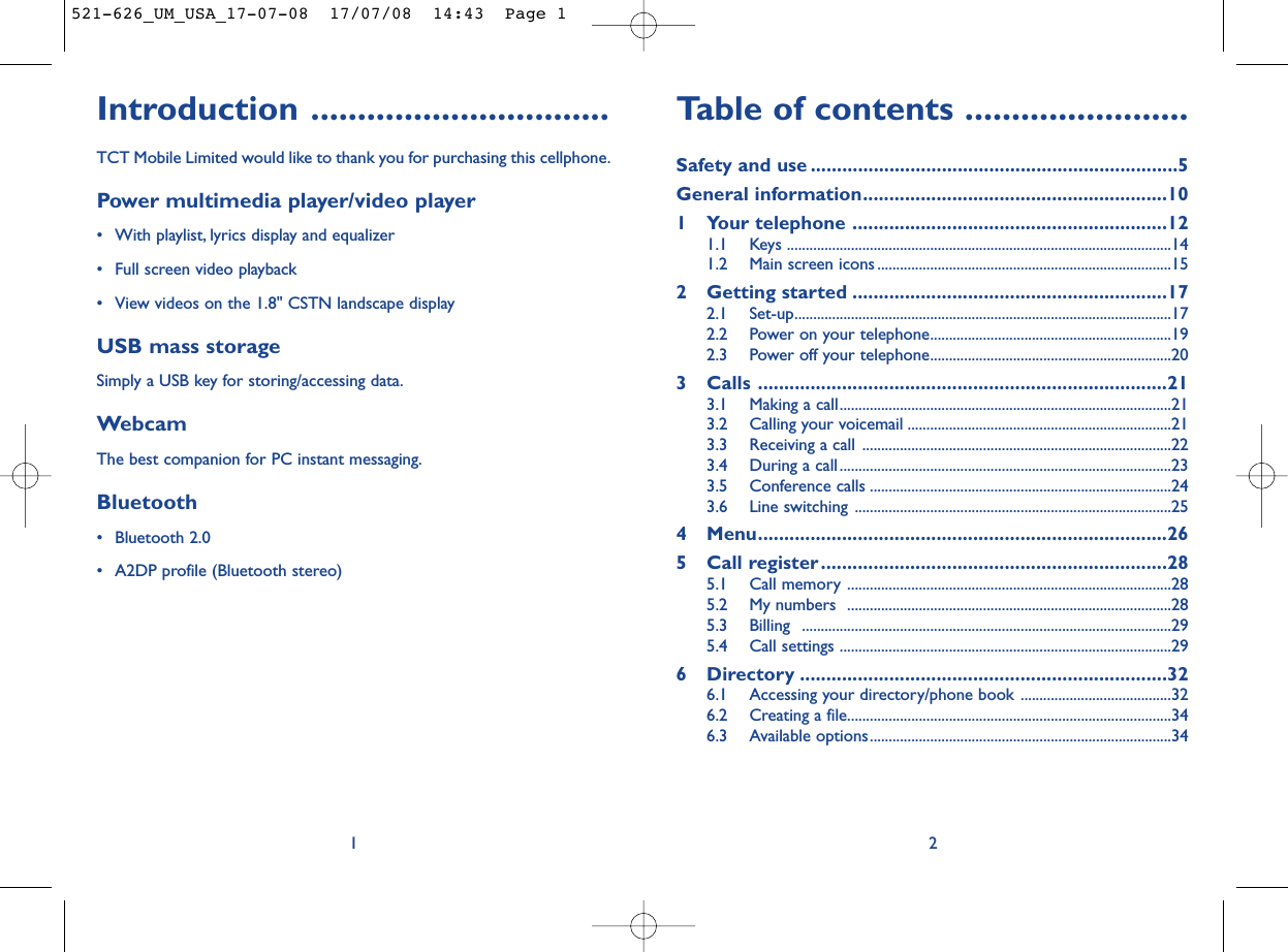 Table of contents ........................Safety and use ......................................................................5General information..........................................................101 Your telephone ............................................................121.1 Keys ......................................................................................................141.2 Main screen icons ..............................................................................152 Getting started ............................................................172.1 Set-up....................................................................................................172.2 Power on your telephone................................................................192.3 Power off your telephone................................................................203 Calls ..............................................................................213.1 Making a call........................................................................................213.2 Calling your voicemail ......................................................................213.3 Receiving a call ..................................................................................223.4 During a call........................................................................................233.5 Conference calls ................................................................................243.6 Line switching ....................................................................................254 Menu..............................................................................265 Call register..................................................................285.1 Call memory ......................................................................................285.2 My numbers  ......................................................................................285.3 Billing ..................................................................................................295.4 Call settings ........................................................................................296 Directory ......................................................................326.1 Accessing your directory/phone book ........................................326.2 Creating a file......................................................................................346.3 Available options................................................................................342Introduction ................................TCT Mobile Limited would like to thank you for purchasing this cellphone.Power multimedia player/video player• With playlist, lyrics display and equalizer• Full screen video playback• View videos on the 1.8&quot; CSTN landscape displayUSB mass storageSimply a USB key for storing/accessing data.WebcamThe best companion for PC instant messaging.Bluetooth• Bluetooth 2.0• A2DP profile (Bluetooth stereo)1521-626_UM_USA_17-07-08  17/07/08  14:43  Page 1