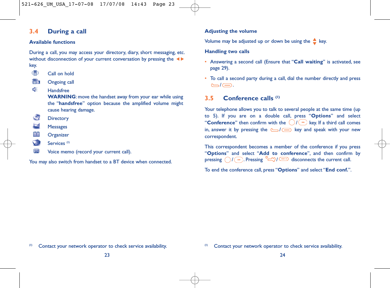 Adjusting the volumeVolume may be adjusted up or down be using the  key.Handling two calls•Answering a second call (Ensure that “Call waiting” is activated, seepage 29).•To call a second party during a call, dial the number directly and press/.3.5 Conference calls (1)Your telephone allows you to talk to several people at the same time (upto 5). If you are on a double call, press “Options” and select“Conference” then confirm with the  / key. If a third call comesin, answer it by pressing the  / key and speak with your newcorrespondent.This correspondent becomes a member of the conference if you press“Options” and select “Add to conference”, and then confirm bypressing  / . Pressing  / disconnects the current call.To end the conference call, press “Options” and select “End conf.”.24(1) Contact your network operator to check service availability.3.4 During a callAvailable functionsDuring a call, you may access your directory, diary, short messaging, etc.without disconnection of your current conversation by pressing the key.Call on holdOngoing callHandsfreeWARNING: move the handset away from your ear while usingthe “handsfree” option because the amplified volume mightcause hearing damage.DirectoryMessages OrganizerServices (1)Voice memo (record your current call).You may also switch from handset to a BT device when connected.23(1) Contact your network operator to check service availability.521-626_UM_USA_17-07-08  17/07/08  14:43  Page 23