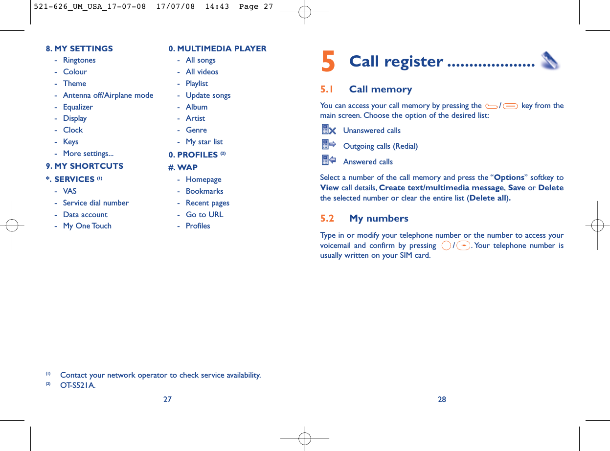 5Call register ....................5.1 Call memory You can access your call memory by pressing the  / key from themain screen. Choose the option of the desired list:Unanswered callsOutgoing calls (Redial)Answered calls Select a number of the call memory and press the “Options” softkey toView call details, Create text/multimedia message,Save or Deletethe selected number or clear the entire list (Delete all).5.2 My numbers Type in or modify your telephone number or the number to access yourvoicemail and confirm by pressing  / . Your telephone number isusually written on your SIM card.28278. MY SETTINGS - Ringtones- Colour- Theme- Antenna off/Airplane mode- Equalizer- Display- Clock-Keys- More settings...9. MY SHORTCUTS*. SERVICES (1)-VAS- Service dial number- Data account- My One Touch0. MULTIMEDIA PLAYER- All songs- All videos- Playlist- Update songs- Album- Artist- Genre- My star list0. PROFILES (2)#. WAP- Homepage- Bookmarks- Recent pages- Go to URL- Profiles (1) Contact your network operator to check service availability.(2) OT-S521A.521-626_UM_USA_17-07-08  17/07/08  14:43  Page 27