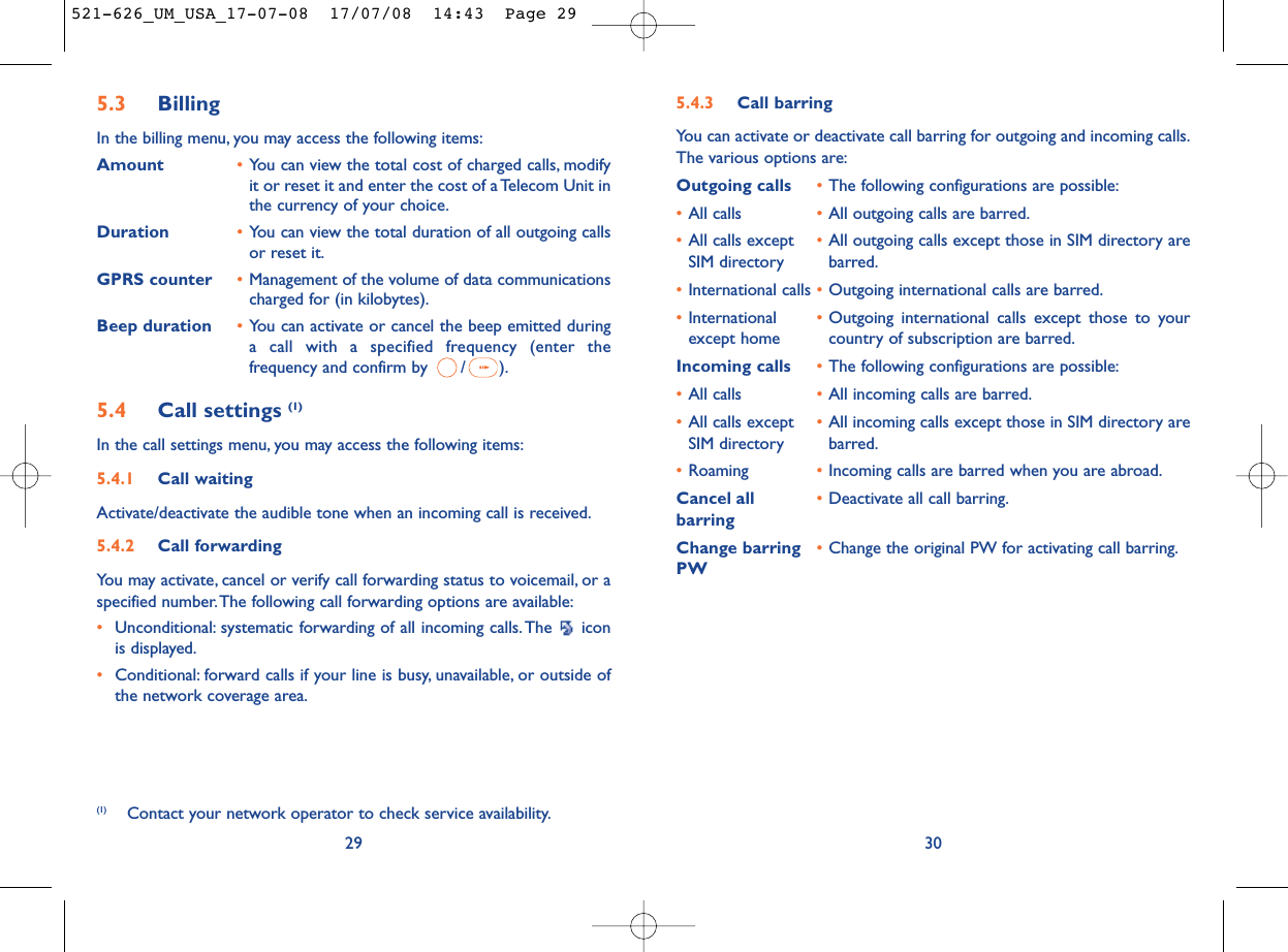 5.4.3 Call barringYou can activate or deactivate call barring for outgoing and incoming calls.The various options are:Outgoing calls •The following configurations are possible:•All calls •All outgoing calls are barred.•All calls except •All outgoing calls except those in SIM directory are SIM directory barred.•International calls •Outgoing international calls are barred.•International  •Outgoing international calls except those to your except home country of subscription are barred.Incoming calls •The following configurations are possible:•All calls •All incoming calls are barred.•All calls except  •All incoming calls except those in SIM directory are SIM directory barred.•Roaming •Incoming calls are barred when you are abroad.Cancel all •Deactivate all call barring.barringChange barring •Change the original PW for activating call barring.PW305.3 Billing In the billing menu, you may access the following items:Amount •You can view the total cost of charged calls, modifyit or reset it and enter the cost of a Telecom Unit inthe currency of your choice.Duration •You can view the total duration of all outgoing callsor reset it.GPRS counter •Management of the volume of data communicationscharged for (in kilobytes).Beep duration •You can activate or cancel the beep emitted duringa call with a specified frequency (enter thefrequency and confirm by  / ).5.4 Call settings (1)In the call settings menu, you may access the following items:5.4.1 Call waitingActivate/deactivate the audible tone when an incoming call is received.5.4.2 Call forwardingYou may activate, cancel or verify call forwarding status to voicemail, or aspecified number.The following call forwarding options are available:•Unconditional: systematic forwarding of all incoming calls. The  iconis displayed.•Conditional: forward calls if your line is busy, unavailable, or outside ofthe network coverage area.29(1) Contact your network operator to check service availability.521-626_UM_USA_17-07-08  17/07/08  14:43  Page 29
