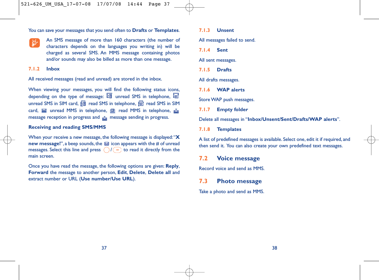 7.1.3 UnsentAll messages failed to send.7.1.4 SentAll sent messages.7.1.5 DraftsAll drafts messages.7.1.6 WAP alertsStore WAP push messages.7.1.7 Empty folderDelete all messages in “Inbox/Unsent/Sent/Drafts/WAP alerts”.7.1.8 TemplatesA list of predefined messages is available. Select one, edit it if required, andthen send it. You can also create your own predefined text messages.7.2 Voice messageRecord voice and send as MMS.7.3 Photo messageTake a photo and send as MMS.38You can save your messages that you send often to Drafts or Templates.An SMS message of more than 160 characters (the number ofcharacters depends on the languages you writing in) will becharged as several SMS. An MMS message containing photosand/or sounds may also be billed as more than one message.7.1.2 InboxAll received messages (read and unread) are stored in the inbox.When viewing your messages, you will find the following status icons,depending on the type of message: unread SMS in telephone,unread SMS in SIM card, read SMS in telephone, read SMS in SIMcard, unread MMS in telephone, read MMS in telephone,message reception in progress and  message sending in progress.Receiving and reading SMS/MMSWhen your receive a new message, the following message is displayed:“Xnew message!”, a beep sounds, the  icon appears with the # of unreadmessages. Select this line and press  / to read it directly from themain screen.Once you have read the message, the following options are given: Reply,Forward the message to another person, Edit,Delete,Delete all andextract number or URL (Use number/Use URL).37521-626_UM_USA_17-07-08  17/07/08  14:44  Page 37