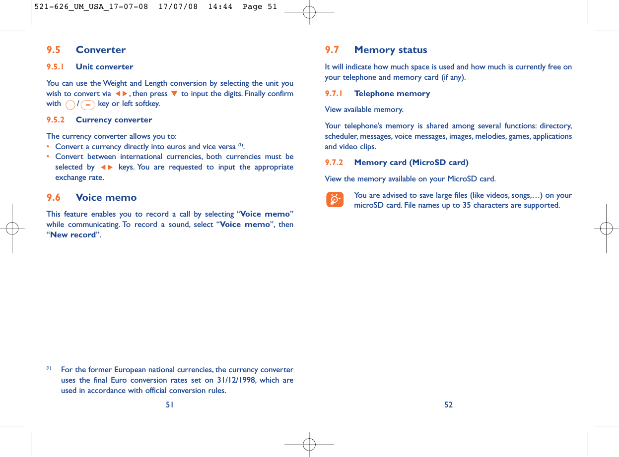 9.7 Memory statusIt will indicate how much space is used and how much is currently free onyour telephone and memory card (if any).9.7.1 Telephone memory View available memory.Your telephone’s memory is shared among several functions: directory,scheduler, messages, voice messages, images, melodies, games, applicationsand video clips.9.7.2 Memory card (MicroSD card)View the memory available on your MicroSD card.You are advised to save large files (like videos, songs,…) on yourmicroSD card. File names up to 35 characters are supported.529.5 Converter9.5.1 Unit converterYou can use the Weight and Length conversion by selecting the unit youwish to convert via  , then press  to input the digits. Finally confirmwith  / key or left softkey.9.5.2 Currency converterThe currency converter allows you to:•Convert a currency directly into euros and vice versa (1).•Convert between international currencies, both currencies must beselected by  keys. You are requested to input the appropriateexchange rate.9.6 Voice memoThis feature enables you to record a call by selecting “Voice memo”while communicating. To record a sound, select “Voice memo”, then“New record”.51(1) For the former European national currencies, the currency converteruses the final Euro conversion rates set on 31/12/1998, which areused in accordance with official conversion rules.521-626_UM_USA_17-07-08  17/07/08  14:44  Page 51