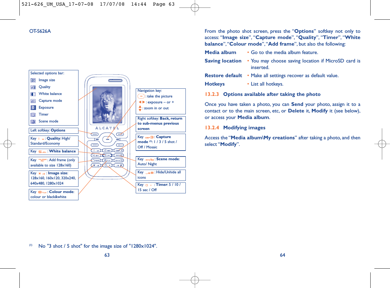From the photo shot screen, press the “Options” softkey not only toaccess: “Image size”, “Capture mode”, “Quality”, “Timer”, “Whitebalance”,“Colour mode”, “Add frame”, but also the following:Media album •Go to the media album feature.Saving location •You may choose saving location if MicroSD card isinserted.Restore default •Make all settings recover as default value.Hotkeys •List all hotkeys.13.2.3 Options available after taking the photoOnce you have taken a photo, you can Send your photo, assign it to acontact or to the main screen, etc, or Delete it, Modify it (see below),or access your Media album.13.2.4 Modifying imagesAccess the “Media album\My creations” after taking a photo, and thenselect “Modify”.6463OT-S626ANavigation key:: take the picture: exposure – or +: zoom in or outKey : Quality: High/Standard/EconomyKey : White balance Key : Capture mode (1): 1 / 3 / 5 shot / Off / MosaicKey : Scene mode:Auto/ NightLeft softkey: OptionsKey : Hide/Unhide allicons Right softkey: Back, returnto sub-menus previousscreenSelected options bar:Image sizeQualityWhite balanceCapture modeExposureTimerScene modeKey : Colour mode:colour or black&amp;whiteKey : Image size:128x160, 160x120, 320x240,640x480, 1280x1024 Key : Timer: 5 / 10 /15 sec / OffKey  : Add frame (onlyavailable to size 128x160)(1) No &quot;3 shot / 5 shot&quot; for the image size of &quot;1280x1024&quot;.521-626_UM_USA_17-07-08  17/07/08  14:44  Page 63