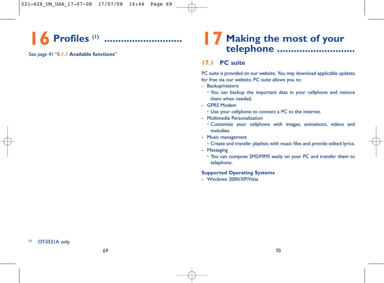 17 Making the most of your telephone ............................17.1 PC suitePC suite is provided on our website. You may download applicable updatesfor free via our website. PC suite allows you to:- Backup/restore•You can backup the important data in your cellphone and restorethem when needed.- GPRS Modem•Use your cellphone to connect a PC to the internet.- Multimedia Personalization•Customize your cellphone with images, animations, videos andmelodies.- Music management•Create and transfer playlists with music files and provide edited lyrics.- Messaging•You can compose SMS/MMS easily on your PC and transfer them totelephone.Supported Operating Systems- Windows 2000/XP/Vista7016 Profiles (1) ............................See page 41 “8.1.1 Available functions”69(1) OT-S521A only.521-626_UM_USA_17-07-08  17/07/08  14:44  Page 69