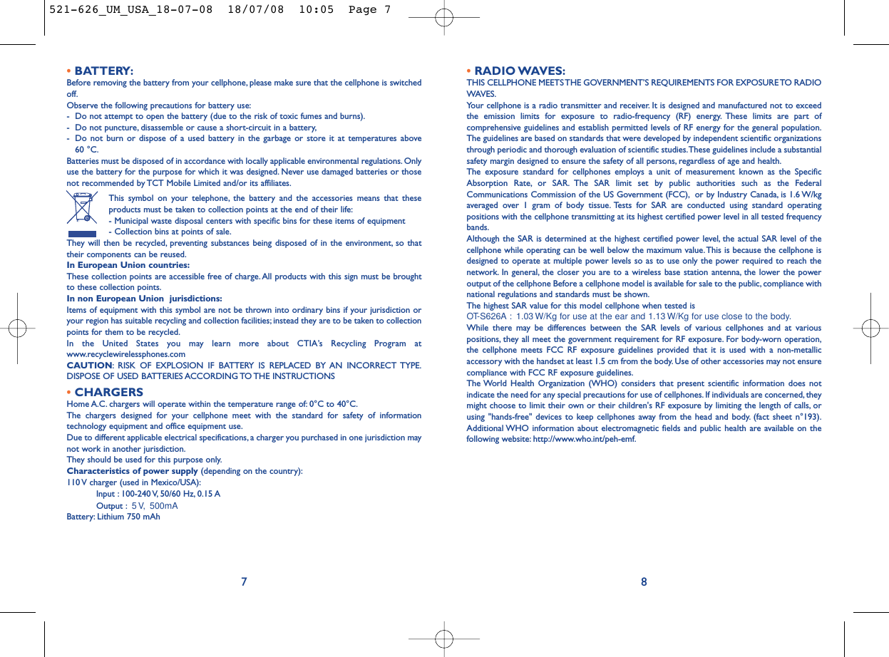 •RADIO WAVES:THIS CELLPHONE MEETS THE GOVERNMENT’S REQUIREMENTS FOR EXPOSURE TO RADIOWAVES.Your cellphone is a radio transmitter and receiver. It is designed and manufactured not to exceedthe emission limits for exposure to radio-frequency (RF) energy. These limits are part ofcomprehensive guidelines and establish permitted levels of RF energy for the general population.The guidelines are based on standards that were developed by independent scientific organizationsthrough periodic and thorough evaluation of scientific studies.These guidelines include a substantialsafety margin designed to ensure the safety of all persons, regardless of age and health.The exposure standard for cellphones employs a unit of measurement known as the SpecificAbsorption Rate, or SAR. The SAR limit set by public authorities such as the FederalCommunications Commission of the US Government (FCC), or by Industry Canada, is 1.6 W/kgaveraged over 1 gram of body tissue. Tests for SAR are conducted using standard operatingpositions with the cellphone transmitting at its highest certified power level in all tested frequencybands.Although the SAR is determined at the highest certified power level, the actual SAR level of thecellphone while operating can be well below the maximum value.This is because the cellphone isdesigned to operate at multiple power levels so as to use only the power required to reach thenetwork. In general, the closer you are to a wireless base station antenna, the lower the poweroutput of the cellphone Before a cellphone model is available for sale to the public, compliance withnational regulations and standards must be shown.The highest SAR value for this model cellphone when tested is OT-S626A : 1.03 W/Kg for use at the ear and 1.13 W/Kg for use close to the body.While there may be differences between the SAR levels of various cellphones and at variouspositions, they all meet the government requirement for RF exposure. For body-worn operation,the cellphone meets FCC RF exposure guidelines provided that it is used with a non-metallicaccessory with the handset at least 1.5 cm from the body. Use of other accessories may not ensurecompliance with FCC RF exposure guidelines.The World Health Organization (WHO) considers that present scientific information does notindicate the need for any special precautions for use of cellphones. If individuals are concerned, theymight choose to limit their own or their children&apos;s RF exposure by limiting the length of calls, orusing &quot;hands-free&quot; devices to keep cellphones away from the head and body. (fact sheet n°193).Additional WHO information about electromagnetic fields and public health are available on thefollowing website: http://www.who.int/peh-emf.8•BATTERY:Before removing the battery from your cellphone, please make sure that the cellphone is switchedoff.Observe the following precautions for battery use:- Do not attempt to open the battery (due to the risk of toxic fumes and burns).- Do not puncture, disassemble or cause a short-circuit in a battery,- Do not burn or dispose of a used battery in the garbage or store it at temperatures above 60 °C.Batteries must be disposed of in accordance with locally applicable environmental regulations. Onlyuse the battery for the purpose for which it was designed. Never use damaged batteries or thosenot recommended by TCT Mobile Limited and/or its affiliates.This symbol on your telephone, the battery and the accessories means that theseproducts must be taken to collection points at the end of their life:- Municipal waste disposal centers with specific bins for these items of equipment- Collection bins at points of sale.They will then be recycled, preventing substances being disposed of in the environment, so thattheir components can be reused.In European Union countries:These collection points are accessible free of charge.All products with this sign must be broughtto these collection points.In non European Union  jurisdictions:Items of equipment with this symbol are not be thrown into ordinary bins if your jurisdiction oryour region has suitable recycling and collection facilities; instead they are to be taken to collectionpoints for them to be recycled.In the United States you may learn more about CTIA’s Recycling Program atwww.recyclewirelessphones.comCAUTION: RISK OF EXPLOSION IF BATTERY IS REPLACED BY AN INCORRECT TYPE.DISPOSE OF USED BATTERIES ACCORDING TO THE INSTRUCTIONS•CHARGERSHome A.C. chargers will operate within the temperature range of: 0°C to 40°C.The chargers designed for your cellphone meet with the standard for safety of informationtechnology equipment and office equipment use.Due to different applicable electrical specifications, a charger you purchased in one jurisdiction maynot work in another jurisdiction.They should be used for this purpose only.Characteristics of power supply (depending on the country):110 V charger (used in Mexico/USA):Input : 100-240 V, 50/60 Hz, 0.15 AOutput : 5 V, 500mA Battery: Lithium 750 mAh7521-626_UM_USA_18-07-08  18/07/08  10:05  Page 7