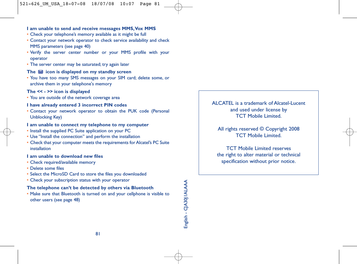 ALCATEL is a trademark of Alcatel-Lucent and used under license by TCT Mobile Limited.All rights reserved © Copyright 2008 TCT Mobile Limited.TCT Mobile Limited reserves the right to alter material or technical specification without prior notice.English - CJA30J1ALAAAI am unable to send and receive messages MMS,Vox MMS•Check your telephone’s memory available as it might be full•Contact your network operator to check service availability and checkMMS parameters (see page 40)•Verify the server center number or your MMS profile with youroperator•The server center may be saturated; try again laterThe  icon is displayed on my standby screen•You have too many SMS messages on your SIM card; delete some, orarchive them in your telephone&apos;s memoryThe &lt;&lt; - &gt;&gt; icon is displayed•You are outside of the network coverage areaI have already entered 3 incorrect PIN codes•Contact your network operator to obtain the PUK code (PersonalUnblocking Key)I am unable to connect my telephone to my computer•Install the supplied PC Suite application on your PC•Use “Install the connection” and perform the installation•Check that your computer meets the requirements for Alcatel’s PC SuiteinstallationI am unable to download new files•Check required/available memory•Delete some files•Select the MicroSD Card to store the files you downloaded•Check your subscription status with your operatorThe telephone can’t be detected by others via Bluetooth•Make sure that Bluetooth is turned on and your cellphone is visible toother users (see page 48) 81521-626_UM_USA_18-07-08  18/07/08  10:07  Page 81