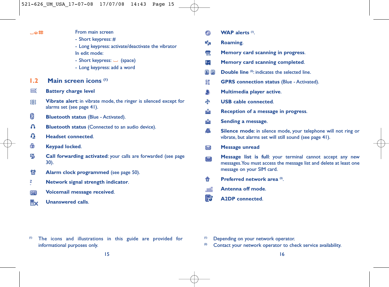 WAP alerts (1).Roaming.Memory card scanning in progress.Memory card scanning completed.Double line (2): indicates the selected line.GPRS connection status (Blue - Activated).Multimedia player active.USB cable connected.Reception of a message in progress.Sending a message.Silence mode: in silence mode, your telephone will not ring orvibrate, but alarms set will still sound (see page 41).Message unreadMessage list is full: your terminal cannot accept any newmessages.You must access the message list and delete at least onemessage on your SIM card.Preferred network area (2).Antenna off mode.A2DP connected.16(1) Depending on your network operator.(2) Contact your network operator to check service availability.From main screen- Short keypress: #- Long keypress: activate/deactivate the vibratorIn edit mode:- Short keypress: (space)- Long keypress: add a word1.2 Main screen icons (1)Battery charge levelVibrate alert: in vibrate mode, the ringer is silenced except foralarms set (see page 41).Bluetooth status (Blue - Activated).Bluetooth status (Connected to an audio device).Headset connected.Keypad locked.Call forwarding activated: your calls are forwarded (see page30).Alarm clock programmed (see page 50).Network signal strength indicator.Voicemail message received.Unanswered calls.15(1) The icons and illustrations in this guide are provided forinformational purposes only.521-626_UM_USA_17-07-08  17/07/08  14:43  Page 15