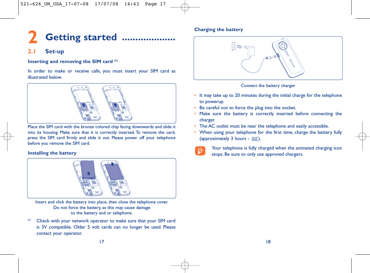 Charging the battery18Connect the battery charger•It may take up to 20 minutes during the initial charge for the telephoneto powerup.•Be careful not to force the plug into the socket.•Make sure the battery is correctly inserted before connecting thecharger.•The AC outlet must be near the telephone and easily accessible.•When using your telephone for the first time, charge the battery fully(approximately 3 hours -  ).Your telephone is fully charged when the animated charging iconstops. Be sure to only use approved chargers.2Getting started ....................2.1 Set-upInserting and removing the SIM card (1)In order to make or receive calls, you must insert your SIM card asillustrated below.17Place the SIM card with the bronze colored chip facing downwards and slide itinto its housing. Make sure that it is correctly inserted. To remove the card,press the SIM card firmly and slide it out. Please power off your telephonebefore you remove the SIM card.Installing the batteryInsert and click the battery into place, then close the telephone cover.Do not force the battery, as this may cause damageto the battery and or telephone.(1) Check with your network operator to make sure that your SIM cardis 3V compatible. Older 5 volt cards can no longer be used. Pleasecontact your operator.521-626_UM_USA_17-07-08  17/07/08  14:43  Page 17