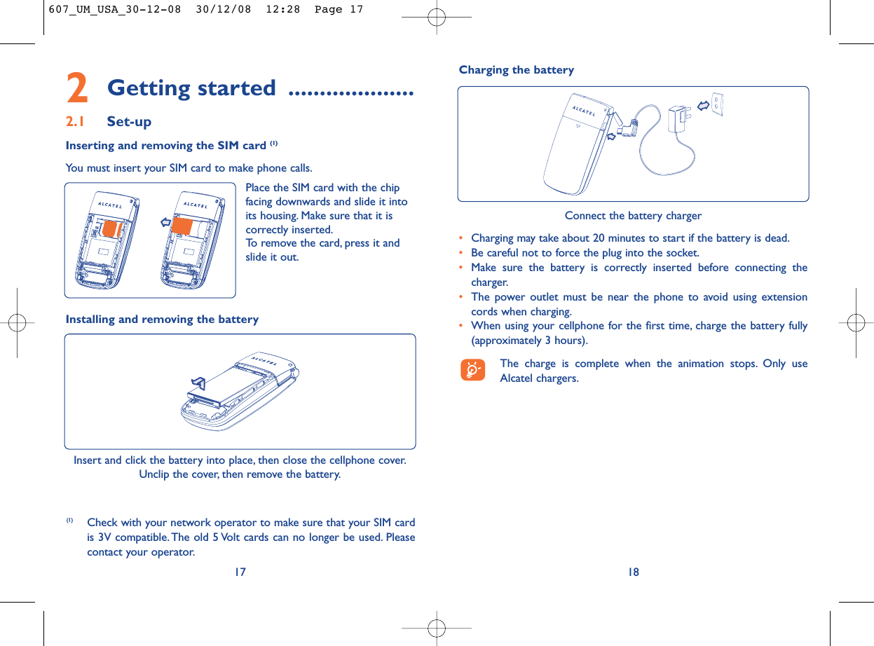18Connect the battery charger•Charging may take about 20 minutes to start if the battery is dead.•Be careful not to force the plug into the socket.•Make sure the battery is correctly inserted before connecting thecharger.•The power outlet must be near the phone to avoid using extensioncords when charging.•When using your cellphone for the first time, charge the battery fully(approximately 3 hours).The charge is complete when the animation stops. Only useAlcatel chargers.Charging the battery2Getting started ....................2.1 Set-upInserting and removing the SIM card (1)You must insert your SIM card to make phone calls.17Installing and removing the battery Insert and click the battery into place, then close the cellphone cover.Unclip the cover, then remove the battery.(1) Check with your network operator to make sure that your SIM cardis 3V compatible. The old 5 Volt cards can no longer be used. Pleasecontact your operator.Place the SIM card with the chipfacing downwards and slide it intoits housing. Make sure that it iscorrectly inserted.To remove the card, press it andslide it out.607_UM_USA_30-12-08  30/12/08  12:28  Page 17