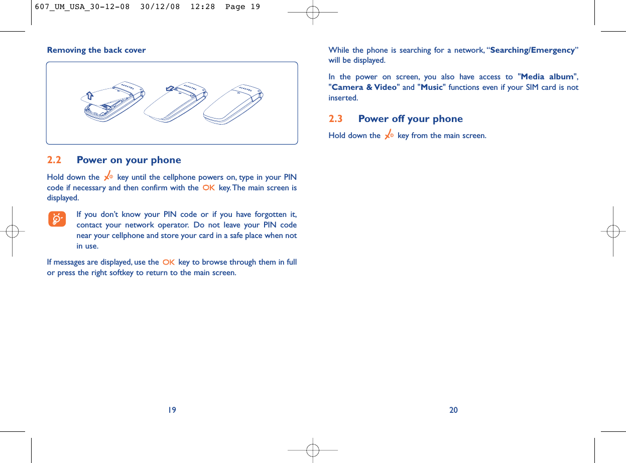While the phone is searching for a network, “Searching/Emergency”will be displayed.In the power on screen, you also have access to &quot;Media album&quot;,&quot;Camera &amp; Video&quot; and &quot;Music&quot; functions even if your SIM card is notinserted.2.3 Power off your phoneHold down the  key from the main screen.20Removing the back cover192.2 Power on your phoneHold down the  key until the cellphone powers on, type in your PINcode if necessary and then confirm with the  key. The main screen isdisplayed.If you don’t know your PIN code or if you have forgotten it,contact your network operator. Do not leave your PIN codenear your cellphone and store your card in a safe place when notin use.If messages are displayed, use the  key to browse through them in fullor press the right softkey to return to the main screen.607_UM_USA_30-12-08  30/12/08  12:28  Page 19
