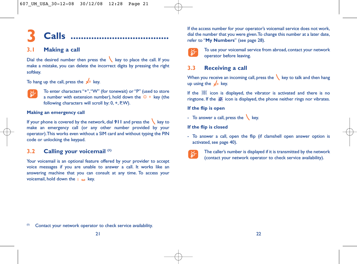 If the access number for your operator’s voicemail service does not work,dial the number that you were given.To change this number at a later date,refer to “My Numbers” (see page 28).To use your voicemail service from abroad, contact your networkoperator before leaving.3.3 Receiving a callWhen you receive an incoming call, press the  key to talk and then hangup using the  key.If the  icon is displayed, the vibrator is activated and there is noringtone. If the  icon is displayed, the phone neither rings nor vibrates.If the flip is open- To answer a call, press the  key.If the flip is closed- To answer a call, open the flip (if clamshell open answer option isactivated, see page 40).The caller’s number is displayed if it is transmitted by the network(contact your network operator to check service availability).223Calls ......................................3.1 Making a callDial the desired number then press the  key to place the call. If youmake a mistake, you can delete the incorrect digits by pressing the rightsoftkey.To hang up the call, press the  key.To enter characters “+”,“W” (for tonewait) or “P” (used to storea number with extension number), hold down the  key (thefollowing characters will scroll by: 0, +, P,W).Making an emergency callIf your phone is covered by the network, dial 911 and press the  key tomake an emergency call (or any other number provided by youroperator).This works even without a SIM card and without typing the PINcode or unlocking the keypad.3.2 Calling your voicemail (1)Your voicemail is an optional feature offered by your provider to acceptvoice messages if you are unable to answer a call. It works like ananswering machine that you can consult at any time. To access yourvoicemail, hold down the  key.21(1) Contact your network operator to check service availability.607_UM_USA_30-12-08  30/12/08  12:28  Page 21