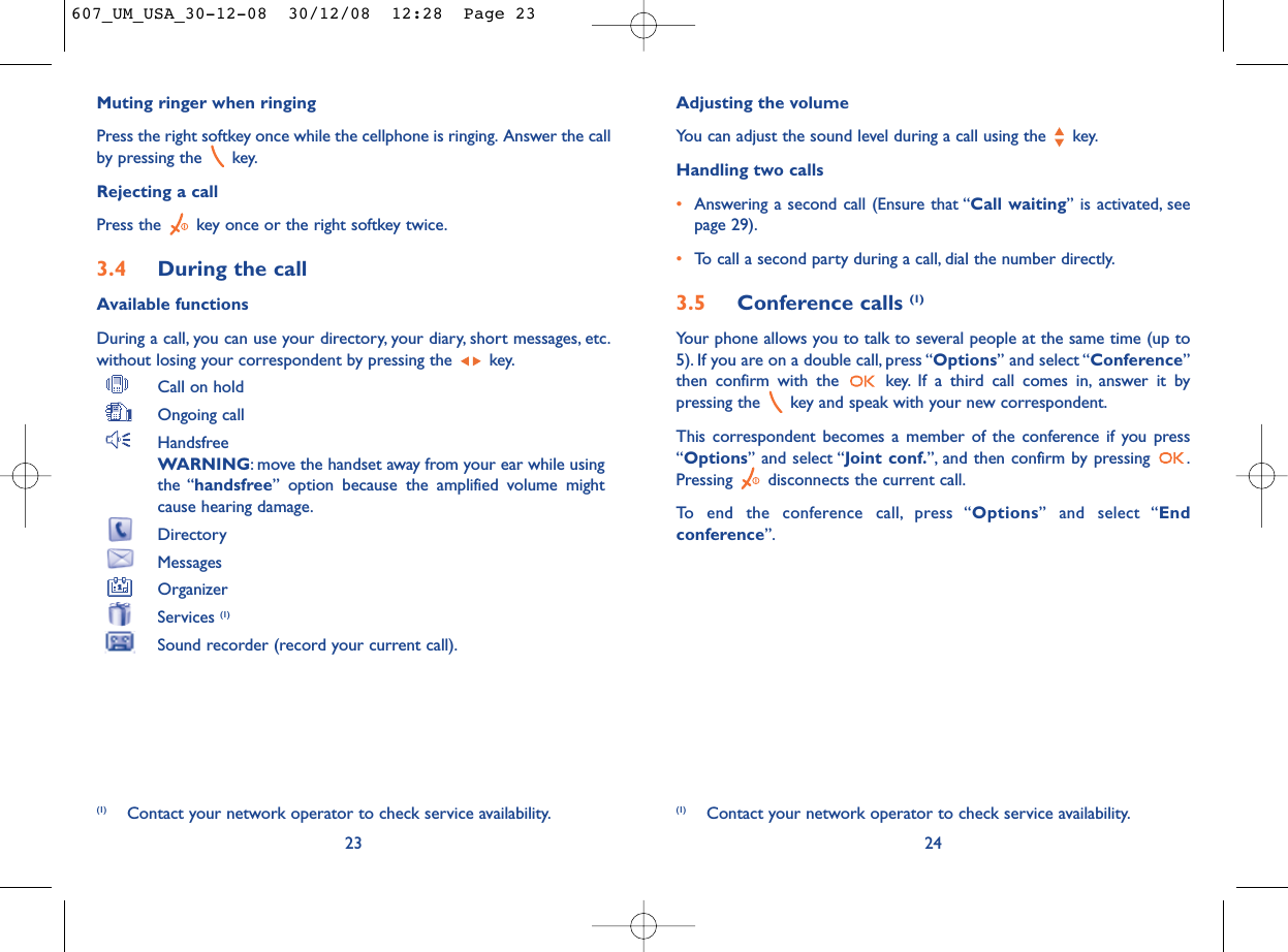 Adjusting the volumeYou can adjust the sound level during a call using the  key.Handling two calls•Answering a second call (Ensure that “Call waiting” is activated, seepage 29).•To call a second party during a call, dial the number directly.3.5 Conference calls (1)Your phone allows you to talk to several people at the same time (up to5). If you are on a double call, press “Options” and select “Conference”then confirm with the  key. If a third call comes in, answer it bypressing the  key and speak with your new correspondent.This correspondent becomes a member of the conference if you press“Options” and select “Joint conf.”, and then confirm by pressing  .Pressing  disconnects the current call.To end the conference call, press “Options” and select “Endconference”.24(1) Contact your network operator to check service availability.Muting ringer when ringingPress the right softkey once while the cellphone is ringing. Answer the callby pressing the  key.Rejecting a callPress the  key once or the right softkey twice.3.4 During the callAvailable functionsDuring a call, you can use your directory, your diary, short messages, etc.without losing your correspondent by pressing the  key.Call on holdOngoing callHandsfreeWARNING: move the handset away from your ear while usingthe “handsfree” option because the amplified volume mightcause hearing damage.DirectoryMessages OrganizerServices (1)Sound recorder (record your current call).23(1) Contact your network operator to check service availability.607_UM_USA_30-12-08  30/12/08  12:28  Page 23