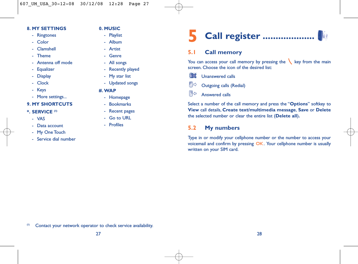 5Call register ....................5.1 Call memory You can access your call memory by pressing the  key from the mainscreen. Choose the icon of the desired list:Unanswered callsOutgoing calls (Redial)Answered calls Select a number of the call memory and press the “Options” softkey toView call details, Create text/multimedia message,Save or Deletethe selected number or clear the entire list (Delete all).5.2 My numbers Type in or modify your cellphone number or the number to access yourvoicemail and confirm by pressing  . Your cellphone number is usuallywritten on your SIM card.28278. MY SETTINGS - Ringtones- Color- Clamshell- Theme- Antenna off mode- Equalizer- Display- Clock-Keys- More settings...9. MY SHORTCUTS*. SERVICE (1)- VAS - Data account- My One Touch- Service dial number0. MUSIC- Playlist- Album- Artist- Genre- All songs- Recently played- My star list- Updated songs#. WAP- Homepage- Bookmarks- Recent pages- Go to URL- Profiles(1) Contact your network operator to check service availability.607_UM_USA_30-12-08  30/12/08  12:28  Page 27