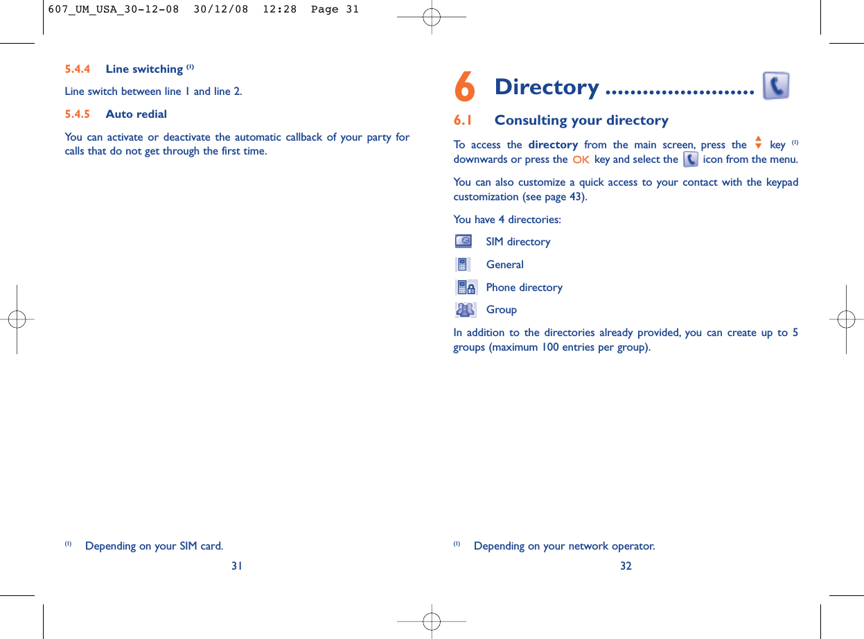 6Directory ........................6.1 Consulting your directoryTo access the directory from the main screen, press the  key (1)downwards or press the  key and select the  icon from the menu.You can also customize a quick access to your contact with the keypadcustomization (see page 43).You have 4 directories:SIM directoryGeneralPhone directoryGroupIn addition to the directories already provided, you can create up to 5groups (maximum 100 entries per group).32(1) Depending on your network operator.5.4.4 Line switching (1)Line switch between line 1 and line 2.5.4.5 Auto redialYou can activate or deactivate the automatic callback of your party forcalls that do not get through the first time.31(1) Depending on your SIM card.607_UM_USA_30-12-08  30/12/08  12:28  Page 31