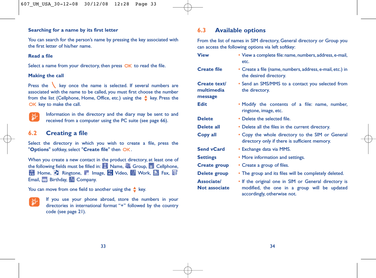 6.3 Available optionsFrom the list of names in SIM directory, General directory or Group youcan access the following options via left softkey:View •View a complete file:name, numbers,address, e-mail,etc.Create file •Create a file (name, numbers, address, e-mail, etc.) inthe desired directory.Create text/ •Send an SMS/MMS to a contact you selected from multimedia  the directory.messageEdit •Modify the contents of a file: name, number,ringtone, image, etc.Delete  •Delete the selected file.Delete all •Delete all the files in the current directory.Copy all •Copy the whole directory to the SIM or Generaldirectory only if there is sufficient memory.Send vCard •Exchange data via MMS.Settings •More information and settings.Create group •Create a group of files.Delete group •The group and its files will be completely deleted.Associate/ •If the original one in SIM or General directory is Not associate modified, the one in a group will be updatedaccordingly, otherwise not.34Searching for a name by its first letterYou can search for the person’s name by pressing the key associated withthe first letter of his/her name.Read a fileSelect a name from your directory, then press  to read the file.Making the callPress the  key once the name is selected. If several numbers areassociated with the name to be called, you must first choose the numberfrom the list (Cellphone, Home, Office, etc.) using the key. Press thekey to make the call.Information in the directory and the diary may be sent to andreceived from a computer using the PC suite (see page 66).6.2 Creating a fileSelect the directory in which you wish to create a file, press the&quot;Options&quot; softkey, select &quot;Create file&quot; then  .When you create a new contact in the product directory, at least one ofthe following fields must be filled in: Name, Group, Cellphone,Home, Ringtone, Image, Video, Work, Fax,Email, Birthday, Company.You can move from one field to another using the  key.If you use your phone abroad, store the numbers in yourdirectories in international format “+” followed by the countrycode (see page 21).33607_UM_USA_30-12-08  30/12/08  12:28  Page 33