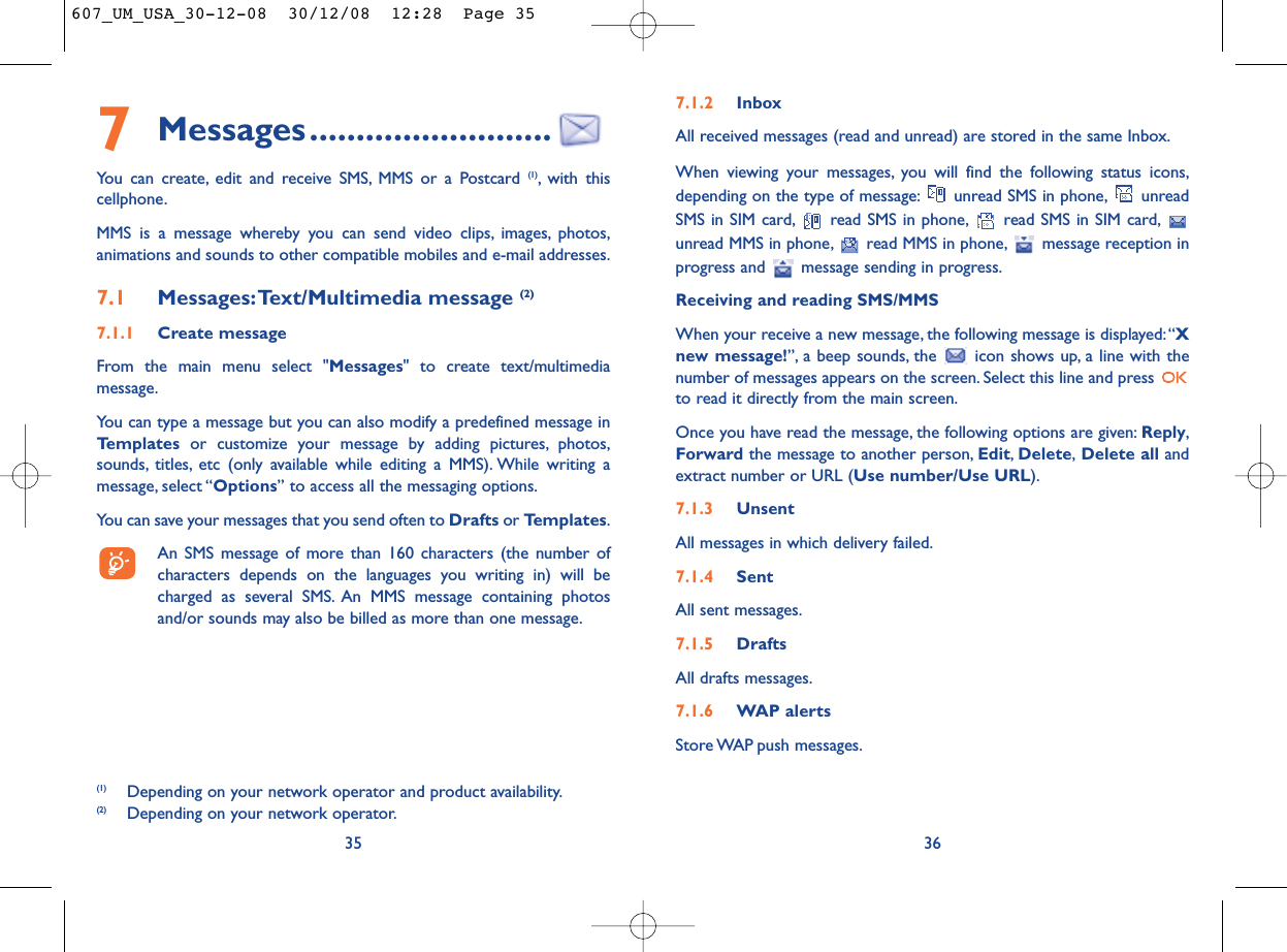 7.1.2 InboxAll received messages (read and unread) are stored in the same Inbox.When viewing your messages, you will find the following status icons,depending on the type of message: unread SMS in phone, unreadSMS in SIM card, read SMS in phone, read SMS in SIM card,unread MMS in phone, read MMS in phone, message reception inprogress and  message sending in progress.Receiving and reading SMS/MMSWhen your receive a new message, the following message is displayed:“Xnew message!”, a beep sounds, the  icon shows up, a line with thenumber of messages appears on the screen. Select this line and press to read it directly from the main screen.Once you have read the message, the following options are given: Reply,Forward the message to another person, Edit,Delete,Delete all andextract number or URL (Use number/Use URL).7.1.3 UnsentAll messages in which delivery failed.7.1.4 SentAll sent messages.7.1.5 DraftsAll drafts messages.7.1.6 WAP alertsStore WAP push  messages.367Messages..........................You can create, edit and receive SMS, MMS or a Postcard (1), with thiscellphone.MMS is a message whereby you can send video clips, images, photos,animations and sounds to other compatible mobiles and e-mail addresses.7.1 Messages:Text/Multimedia message (2) 7.1.1 Create messageFrom the main menu select &quot;Messages&quot; to create text/multimediamessage.You can type a message but you can also modify a predefined message inTemplates or customize your message by adding pictures, photos,sounds, titles, etc (only available while editing a MMS). While writing amessage, select “Options” to access all the messaging options.You can save your messages that you send often to Drafts or Templates.An SMS message of more than 160 characters (the number ofcharacters depends on the languages you writing in) will becharged as several SMS. An MMS message containing photosand/or sounds may also be billed as more than one message.35(1) Depending on your network operator and product availability.(2) Depending on your network operator.607_UM_USA_30-12-08  30/12/08  12:28  Page 35