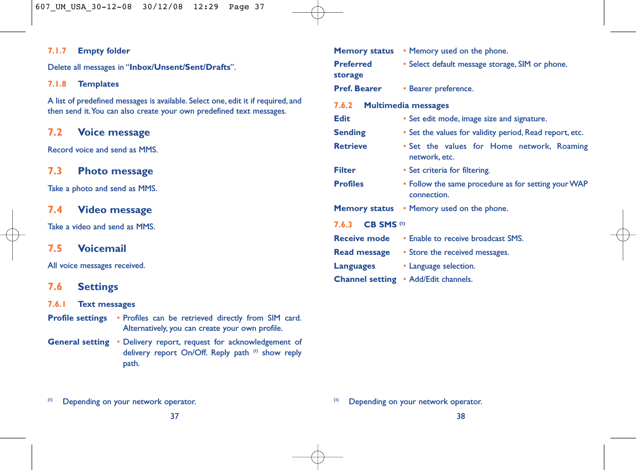 38Memory status •Memory used on the phone.Preferred •Select default message storage, SIM or phone.storagePref. Bearer •Bearer preference.7.6.2 Multimedia messagesEdit •Set edit mode, image size and signature.Sending •Set the values for validity period, Read report, etc.Retrieve •Set the values for Home network, Roamingnetwork, etc.Filter •Set criteria for filtering.Profiles •Follow the same procedure as for setting your WAPconnection.Memory status •Memory used on the phone.7.6.3 CB SMS (1)Receive mode •Enable to receive broadcast SMS.Read message •Store the received messages.Languages •Language selection.Channel setting •Add/Edit channels.(1) Depending on your network operator.7.1.7 Empty folderDelete all messages in “Inbox/Unsent/Sent/Drafts”.7.1.8 TemplatesA list of predefined messages is available. Select one, edit it if required, andthen send it.You can also create your own predefined text messages.7.2 Voice messageRecord voice and send as MMS.7.3 Photo messageTake a photo and send as MMS.7.4 Video messageTake a video and send as MMS.7.5 VoicemailAll voice messages received.7.6 Settings7.6.1 Text messagesProfile settings •Profiles can be retrieved directly from SIM card.Alternatively, you can create your own profile.General setting •Delivery report, request for acknowledgement ofdelivery report On/Off. Reply path (1) show replypath.37(1) Depending on your network operator.607_UM_USA_30-12-08  30/12/08  12:29  Page 37