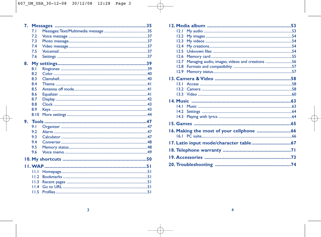 12. Media album ................................................................5312.1 My audio ..............................................................................................5312.2 My images ............................................................................................5412.3 My videos ............................................................................................5412.4 My creations........................................................................................5412.5 Unknown files ....................................................................................5412.6 Memory card ......................................................................................5512.7 Managing audio, images, videos and creations ............................5612.8 Formats and compatibility ..............................................................5712.9 Memory status....................................................................................5713. Camera &amp; Video ..........................................................5813.1 Access ..................................................................................................5813.2 Camera ................................................................................................5813.3 Video ....................................................................................................6014. Music ............................................................................6314.1 Music ....................................................................................................6314.2 Settings ................................................................................................6414.3 Playing with lyrics ..............................................................................6415. Games ..........................................................................6516. Making the most of your cellphone ..........................6616.1 PC suite................................................................................................6617. Latin input mode/character table..............................6718. Telephone warranty ....................................................7119. Accessories ..................................................................7320. Troubleshooting ..........................................................7447. Messages ......................................................................357.1 Messages:Text/Multimedia message ..............................................357.2 Voice message ....................................................................................377.3 Photo message....................................................................................377.4 Video message....................................................................................377.5 Voicemail..............................................................................................377.6 Settings ................................................................................................378. My settings....................................................................398.1 Ringtones ............................................................................................398.2 Color ....................................................................................................408.3 Clamshell..............................................................................................408.4 Theme ..................................................................................................418.5 Antenna off mode..............................................................................418.6 Equalizer ..............................................................................................418.7 Display ..................................................................................................428.8 Clock ....................................................................................................438.9 Keys ......................................................................................................438.10 More settings......................................................................................449. Tools ..............................................................................479.1 Organizer ............................................................................................479.2 Alarm ....................................................................................................479.3 Calculator ............................................................................................479.4 Converter............................................................................................489.5 Memory status....................................................................................489.6 Voice memo ........................................................................................4910. My shortcuts ................................................................5011. WAP ..............................................................................5111.1 Homepage............................................................................................5111.2 Bookmarks ..........................................................................................5111.3 Recent pages ......................................................................................5111.4 Go to URL ..........................................................................................5111.5 Profiles..................................................................................................513607_UM_USA_30-12-08  30/12/08  12:28  Page 3