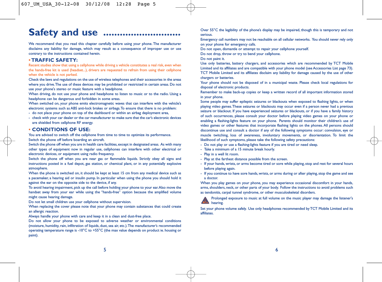 Over 55°C the legibility of the phone’s display may be impaired, though this is temporary and notserious.Emergency call numbers may not be reachable on all cellular networks. You should never rely onlyon your phone for emergency calls.Do not open, dismantle or attempt to repair your cellphone yourself.Do not drop, throw or try to bend your cellphone.Do not paint it.Use only batteries, battery chargers, and accessories which are recommended by TCT MobileLimited and its affiliates and are compatible with your phone model (see Accessories List page 73).TCT Mobile Limited and its affiliates disclaim any liability for damage caused by the use of otherchargers or batteries.Your phone should not be disposed of in a municipal waste. Please check local regulations fordisposal of electronic products.Remember to make back-up copies or keep a written record of all important information storedin your phone.Some people may suffer epileptic seizures or blackouts when exposed to flashing lights, or whenplaying video games.These seizures or blackouts may occur even if a person never had a previousseizure or blackout. If you have experienced seizures or blackouts, or if you have a family historyof such occurrences, please consult your doctor before playing video games on your phone orenabling a flashing-lights feature on your phone. Parents should monitor their children’s use ofvideo games or other features that incorporate flashing lights on the phones. All persons shoulddiscontinue use and consult a doctor if any of the following symptoms occur: convulsion, eye ormuscle twitching, loss of awareness, involuntary movements, or disorientation. To limit thelikelihood of such symptoms, please take the following safety precautions:- Do not play or use a flashing-lights feature if you are tired or need sleep.- Take a minimum of a 15 minute break hourly.- Play in a well lit room.- Play at the farthest distance possible from the screen.- If your hands, wrists, or arms become tired or sore while playing, stop and rest for several hoursbefore playing again.- If you continue to have sore hands, wrists, or arms during or after playing, stop the game and seea doctor.When you play games on your phone, you may experience occasional discomfort in your hands,arms, shoulders, neck, or other parts of your body. Follow the instructions to avoid problems suchas tendonitis, carpal tunnel syndrome, or other musculoskeletal disorders.Prolonged exposure to music at full volume on the music player may damage the listener&apos;shearing.Set your phone volume safely. Use only headphones recommended by TCT Mobile Limited and itsaffiliates.6Safety and use ............................We recommend that you read this chapter carefully before using your phone. The manufacturerdisclaims any liability for damage, which may result as a consequence of improper use or usecontrary to the instructions contained herein.•TRAFFIC SAFETY:Recent studies show that using a cellphone while driving a vehicle constitutes a real risk, even whenthe hands-free kit is used (headset...), drivers are requested to refrain from using their cellphonewhen the vehicle is not parked.Check the laws and regulations on the use of wireless telephones and their accessories in the areaswhere you drive.The use of these devices may be prohibited or restricted in certain areas. Do notuse your phone&apos;s stereo or music feature with a headphone.When driving, do not use your phone and headphone to listen to music or to the radio. Using aheadphone can be dangerous and forbidden in some areas.When switched on, your phone emits electromagnetic waves that can interfere with the vehicle’selectronic systems such as ABS anti-lock brakes or airbags.To ensure that there is no problem:- do not place your phone on top of the dashboard or within an airbag deployment area,- check with your car dealer or the car manufacturer to make sure that the car’s electronic devicesare shielded from cellphone RF energy.•CONDITIONS OF USE:You are advised to switch off the cellphone from time to time to optimize its performance.Switch the phone off before boarding an aircraft.Switch the phone off when you are in health care facilities, except in designated areas. As with manyother types of equipment now in regular use, cellphones can interfere with other electrical orelectronic devices, or equipment using radio frequency.Switch the phone off when you are near gas or flammable liquids. Strictly obey all signs andinstructions posted in a fuel depot, gas station, or chemical plant, or in any potentially explosiveatmosphere.When the phone is switched on, it should be kept at least 15 cm from any medical device such asa pacemaker, a hearing aid or insulin pump. In particular when using the phone you should hold itagainst the ear on the opposite side to the device, if any.To avoid hearing impairment, pick up the call before holding your phone to your ear.Also move thehandset away from your ear while using the “hands-free” option because the amplified volumemight cause hearing damage.Do not let small children use your cellphone without supervision.When replacing the cover please note that your phone may contain substances that could createan allergic reaction.Always handle your phone with care and keep it in a clean and dust-free place.Do not allow your phone to be exposed to adverse weather or environmental conditions(moisture, humidity, rain, infiltration of liquids, dust, sea air, etc.).The manufacturer’s recommendedoperating temperature range is -10°C to +55°C (the max value depends on product ie. housing orpaint).5607_UM_USA_30-12-08  30/12/08  12:28  Page 5