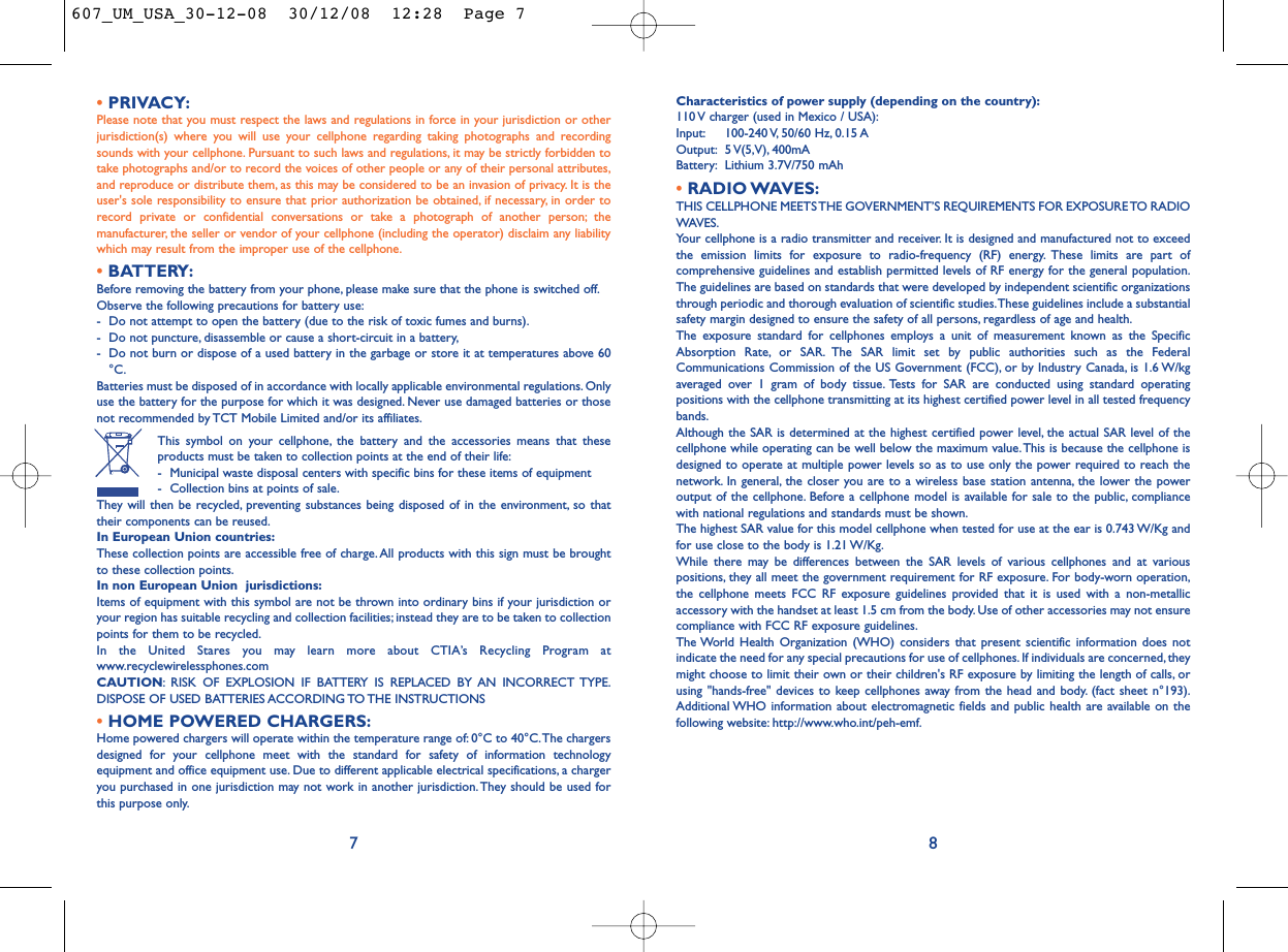 Characteristics of power supply (depending on the country):110 V charger (used in Mexico / USA):Input: 100-240 V, 50/60  Hz, 0.15 AOutput: 5 V(5,V), 400mA Battery: Lithium 3.7V/750 mAh•RADIO WAVES:THIS CELLPHONE MEETS THE GOVERNMENT’S REQUIREMENTS FOR EXPOSURE TO RADIOWAVES.Your cellphone is a radio transmitter and receiver. It is designed and manufactured not to exceedthe emission limits for exposure to radio-frequency (RF) energy. These limits are part ofcomprehensive guidelines and establish permitted levels of RF energy for the general population.The guidelines are based on standards that were developed by independent scientific organizationsthrough periodic and thorough evaluation of scientific studies.These guidelines include a substantialsafety margin designed to ensure the safety of all persons, regardless of age and health.The exposure standard for cellphones employs a unit of measurement known as the SpecificAbsorption Rate, or SAR. The SAR limit set by public authorities such as the FederalCommunications Commission of the US Government (FCC), or by Industry Canada, is 1.6 W/kgaveraged over 1 gram of body tissue. Tests for SAR are conducted using standard operatingpositions with the cellphone transmitting at its highest certified power level in all tested frequencybands.Although the SAR is determined at the highest certified power level, the actual SAR level of thecellphone while operating can be well below the maximum value.This is because the cellphone isdesigned to operate at multiple power levels so as to use only the power required to reach thenetwork. In general, the closer you are to a wireless base station antenna, the lower the poweroutput of the cellphone. Before a cellphone model is available for sale to the public, compliancewith national regulations and standards must be shown.The highest SAR value for this model cellphone when tested for use at the ear is 0.743 W/Kg andfor use close to the body is 1.21 W/Kg.While there may be differences between the SAR levels of various cellphones and at variouspositions, they all meet the government requirement for RF exposure. For body-worn operation,the cellphone meets FCC RF exposure guidelines provided that it is used with a non-metallicaccessory with the handset at least 1.5 cm from the body. Use of other accessories may not ensurecompliance with FCC RF exposure guidelines.The World Health Organization (WHO) considers that present scientific information does notindicate the need for any special precautions for use of cellphones. If individuals are concerned, theymight choose to limit their own or their children&apos;s RF exposure by limiting the length of calls, orusing &quot;hands-free&quot; devices to keep cellphones away from the head and body. (fact sheet n°193).Additional WHO information about electromagnetic fields and public health are available on thefollowing website: http://www.who.int/peh-emf.8•PRIVACY:Please note that you must respect the laws and regulations in force in your jurisdiction or otherjurisdiction(s) where you will use your cellphone regarding taking photographs and recordingsounds with your cellphone. Pursuant to such laws and regulations, it may be strictly forbidden totake photographs and/or to record the voices of other people or any of their personal attributes,and reproduce or distribute them, as this may be considered to be an invasion of privacy. It is theuser&apos;s sole responsibility to ensure that prior authorization be obtained, if necessary, in order torecord private or confidential conversations or take a photograph of another person; themanufacturer, the seller or vendor of your cellphone (including the operator) disclaim any liabilitywhich may result from the improper use of the cellphone.•BATTERY:Before removing the battery from your phone, please make sure that the phone is switched off.Observe the following precautions for battery use:- Do not attempt to open the battery (due to the risk of toxic fumes and burns).- Do not puncture, disassemble or cause a short-circuit in a battery,- Do not burn or dispose of a used battery in the garbage or store it at temperatures above 60°C.Batteries must be disposed of in accordance with locally applicable environmental regulations. Onlyuse the battery for the purpose for which it was designed. Never use damaged batteries or thosenot recommended by TCT Mobile Limited and/or its affiliates.This symbol on your cellphone, the battery and the accessories means that theseproducts must be taken to collection points at the end of their life:- Municipal waste disposal centers with specific bins for these items of equipment- Collection bins at points of sale.They will then be recycled, preventing substances being disposed of in the environment, so thattheir components can be reused.In European Union countries:These collection points are accessible free of charge.All products with this sign must be broughtto these collection points.In non European Union  jurisdictions:Items of equipment with this symbol are not be thrown into ordinary bins if your jurisdiction oryour region has suitable recycling and collection facilities; instead they are to be taken to collectionpoints for them to be recycled.In the United Stares you may learn more about CTIA’s Recycling Program atwww.recyclewirelessphones.comCAUTION: RISK OF EXPLOSION IF BATTERY IS REPLACED BY AN INCORRECT TYPE.DISPOSE OF USED BATTERIES ACCORDING TO THE INSTRUCTIONS•HOME POWERED CHARGERS:Home powered chargers will operate within the temperature range of: 0°C to 40°C.The chargersdesigned for your cellphone meet with the standard for safety of information technologyequipment and office equipment use. Due to different applicable electrical specifications, a chargeryou purchased in one jurisdiction may not work in another jurisdiction.They should be used forthis purpose only.7607_UM_USA_30-12-08  30/12/08  12:28  Page 7