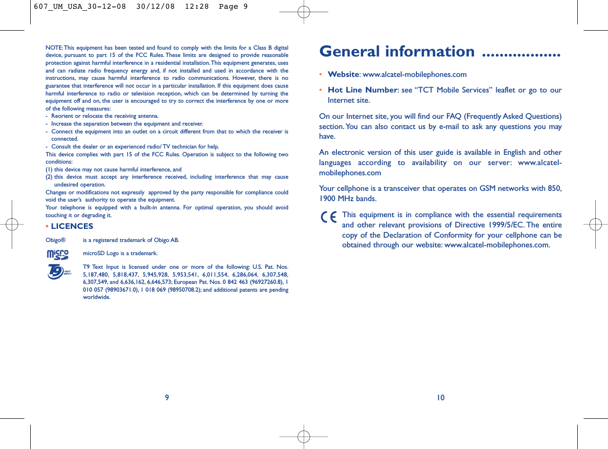 General information ..................•Website: www.alcatel-mobilephones.com•Hot Line Number: see “TCT Mobile Services” leaflet or go to ourInternet site.On our Internet site, you will find our FAQ (Frequently Asked Questions)section. You can also contact us by e-mail to ask any questions you mayhave.An electronic version of this user guide is available in English and otherlanguages according to availability on our server: www.alcatel-mobilephones.comYour cellphone is a transceiver that operates on GSM networks with 850,1900 MHz bands.This equipment is in compliance with the essential requirementsand other relevant provisions of Directive 1999/5/EC. The entirecopy of the Declaration of Conformity for your cellphone can beobtained through our website: www.alcatel-mobilephones.com.10NOTE: This equipment has been tested and found to comply with the limits for a Class B digitaldevice, pursuant to part 15 of the FCC Rules. These limits are designed to provide reasonableprotection against harmful interference in a residential installation.This equipment generates, usesand can radiate radio frequency energy and, if not installed and used in accordance with theinstructions, may cause harmful interference to radio communications. However, there is noguarantee that interference will not occur in a particular installation. If this equipment does causeharmful interference to radio or television reception, which can be determined by turning theequipment off and on, the user is encouraged to try to correct the interference by one or moreof the following measures:- Reorient or relocate the receiving antenna.- Increase the separation between the equipment and receiver.- Connect the equipment into an outlet on a circuit different from that to which the receiver isconnected.- Consult the dealer or an experienced radio/ TV technician for help.This device complies with part 15 of the FCC Rules. Operation is subject to the following twoconditions:(1) this device may not cause harmful interference, and (2) this device must accept any interference received, including interference that may causeundesired operation.Changes or modifications not expressly  approved by the party responsible for compliance couldvoid the user’s  authority to operate the equipment.Your telephone is equipped with a built-in antenna. For optimal operation, you should avoidtouching it or degrading it.•LICENCES Obigo®  is a registered trademark of Obigo AB.microSD Logo is a trademark.T9 Text Input is licensed under one or more of the following: U.S. Pat. Nos.5,187,480, 5,818,437, 5,945,928, 5,953,541, 6,011,554, 6,286,064, 6,307,548,6,307,549, and 6,636,162, 6,646,573; European Pat. Nos. 0 842 463 (96927260.8), 1010 057 (98903671.0), 1 018 069 (98950708.2); and additional patents are pendingworldwide.®9607_UM_USA_30-12-08  30/12/08  12:28  Page 9