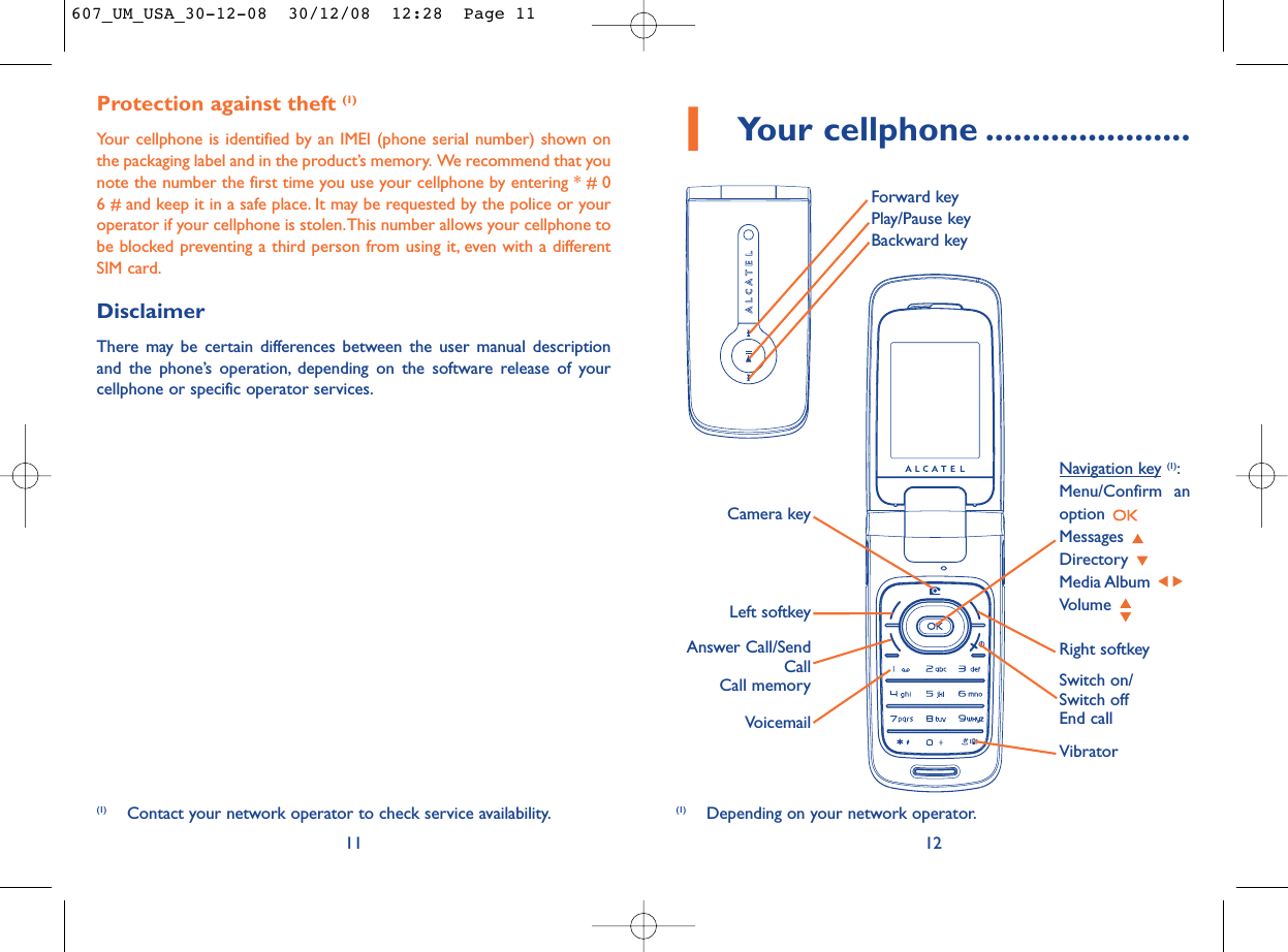 12Protection against theft (1)Your cellphone is identified by an IMEI (phone serial number) shown onthe packaging label and in the product’s memory. We recommend that younote the number the first time you use your cellphone by entering * # 06 # and keep it in a safe place. It may be requested by the police or youroperator if your cellphone is stolen.This number allows your cellphone tobe blocked preventing a third person from using it, even with a differentSIM card.DisclaimerThere may be certain differences between the user manual descriptionand the phone’s operation, depending on the software release of yourcellphone or specific operator services.11(1) Depending on your network operator.(1) Contact your network operator to check service availability.1Your cellphone ......................VoicemailSwitch on/Switch offEnd callLeft softkeyRight softkeyAnswer Call/SendCallCall memoryNavigation key (1):Menu/Confirm anoption Messages Directory Media Album Volume VibratorCamera keyForward keyPlay/Pause keyBackward key607_UM_USA_30-12-08  30/12/08  12:28  Page 11