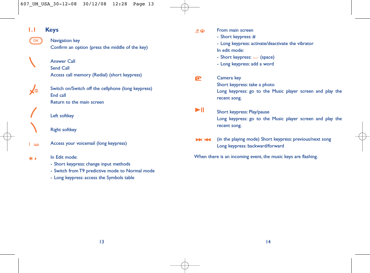 From main screen- Short keypress: #- Long keypress: activate/deactivate the vibratorIn edit mode:- Short keypress: (space)- Long keypress: add a wordCamera keyShort keypress: take a photoLong keypress: go to the Music player screen and play therecent song.Short keypress: Play/pause Long keypress: go to the Music player screen and play therecent song.(in the playing mode) Short keypress: previous/next song Long keypress: backward/forwardWhen there is an incoming event, the music keys are flashing.141.1 KeysNavigation keyConfirm an option (press the middle of the key)Answer CallSend CallAccess call memory (Redial) (short keypress)Switch on/Switch off the cellphone (long keypress)End callReturn to the main screen Left softkeyRight softkeyAccess your voicemail (long keypress)In Edit mode:- Short keypress: change input methods- Switch from T9 predictive mode to Normal mode- Long keypress: access the Symbols table13607_UM_USA_30-12-08  30/12/08  12:28  Page 13